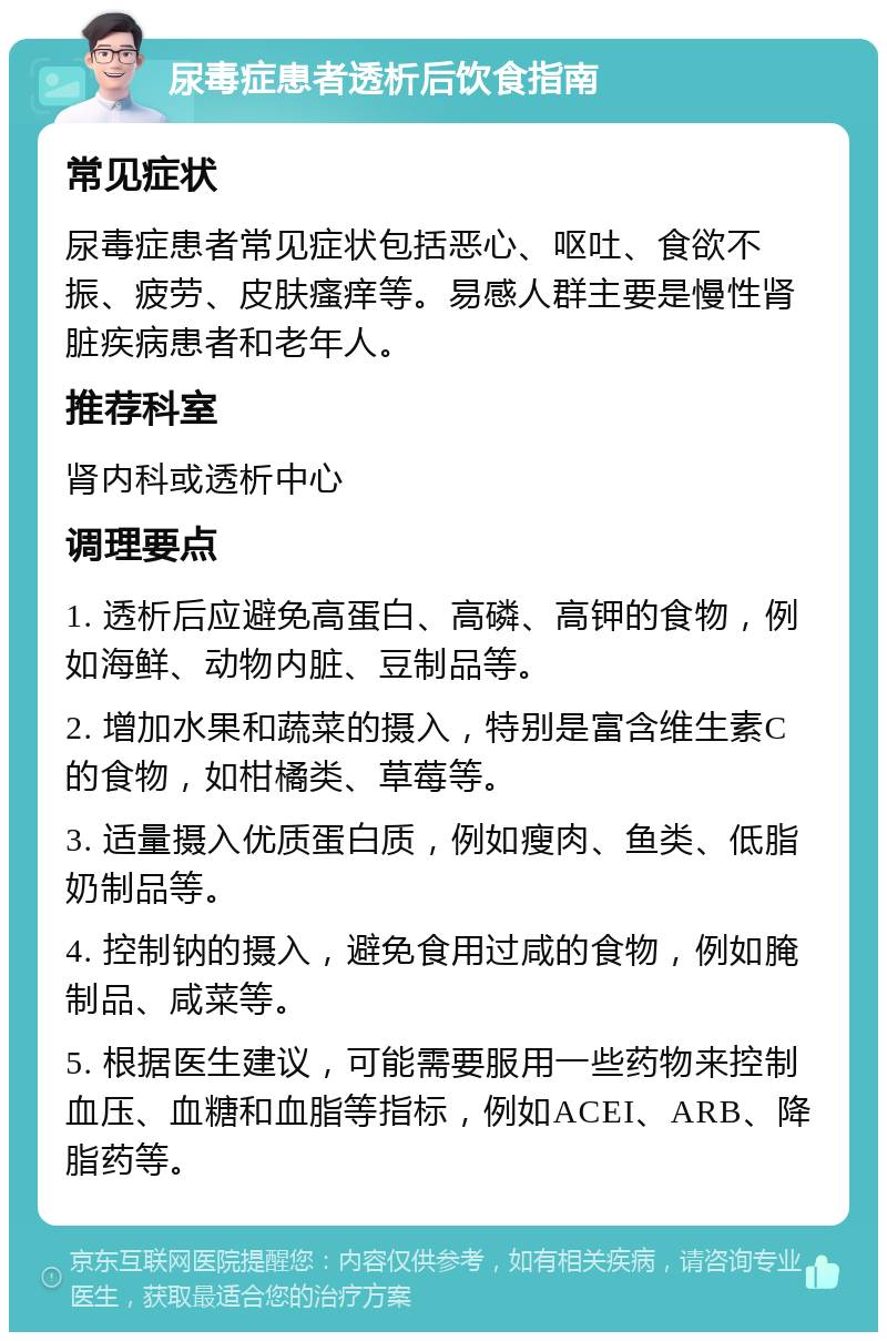 尿毒症患者透析后饮食指南 常见症状 尿毒症患者常见症状包括恶心、呕吐、食欲不振、疲劳、皮肤瘙痒等。易感人群主要是慢性肾脏疾病患者和老年人。 推荐科室 肾内科或透析中心 调理要点 1. 透析后应避免高蛋白、高磷、高钾的食物，例如海鲜、动物内脏、豆制品等。 2. 增加水果和蔬菜的摄入，特别是富含维生素C的食物，如柑橘类、草莓等。 3. 适量摄入优质蛋白质，例如瘦肉、鱼类、低脂奶制品等。 4. 控制钠的摄入，避免食用过咸的食物，例如腌制品、咸菜等。 5. 根据医生建议，可能需要服用一些药物来控制血压、血糖和血脂等指标，例如ACEI、ARB、降脂药等。