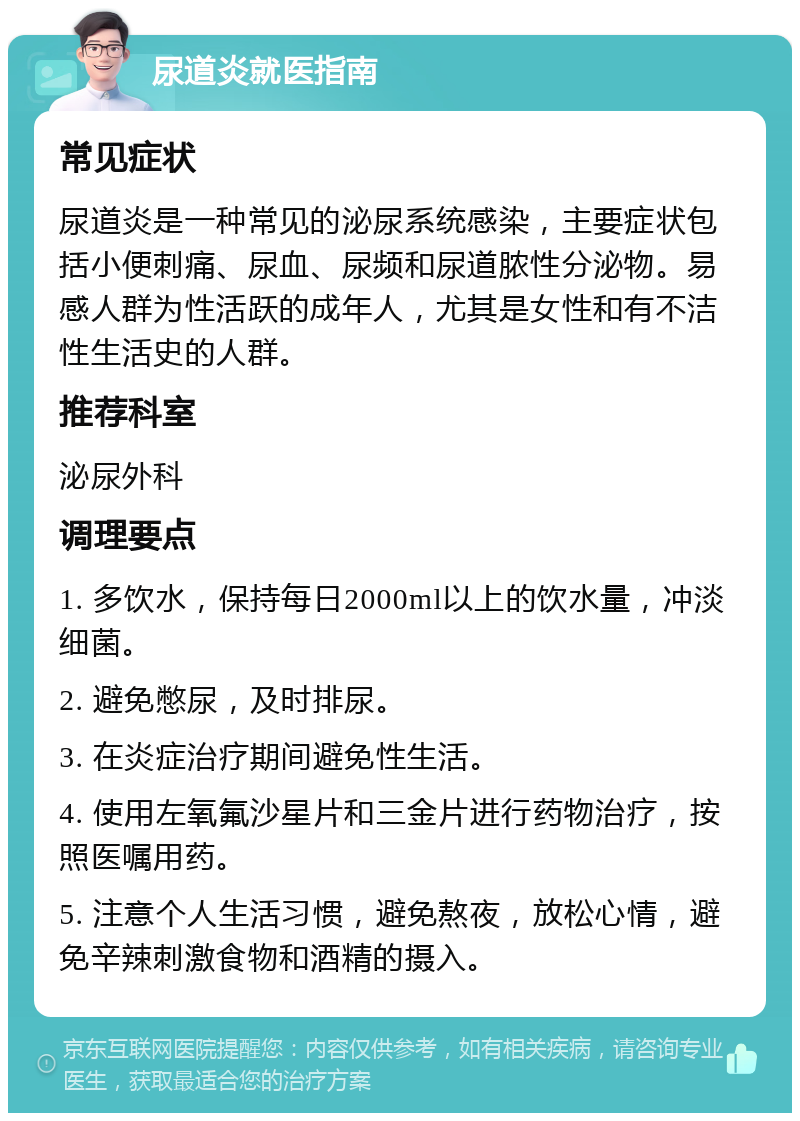 尿道炎就医指南 常见症状 尿道炎是一种常见的泌尿系统感染，主要症状包括小便刺痛、尿血、尿频和尿道脓性分泌物。易感人群为性活跃的成年人，尤其是女性和有不洁性生活史的人群。 推荐科室 泌尿外科 调理要点 1. 多饮水，保持每日2000ml以上的饮水量，冲淡细菌。 2. 避免憋尿，及时排尿。 3. 在炎症治疗期间避免性生活。 4. 使用左氧氟沙星片和三金片进行药物治疗，按照医嘱用药。 5. 注意个人生活习惯，避免熬夜，放松心情，避免辛辣刺激食物和酒精的摄入。