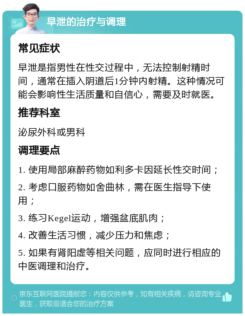 早泄的治疗与调理 常见症状 早泄是指男性在性交过程中，无法控制射精时间，通常在插入阴道后1分钟内射精。这种情况可能会影响性生活质量和自信心，需要及时就医。 推荐科室 泌尿外科或男科 调理要点 1. 使用局部麻醉药物如利多卡因延长性交时间； 2. 考虑口服药物如舍曲林，需在医生指导下使用； 3. 练习Kegel运动，增强盆底肌肉； 4. 改善生活习惯，减少压力和焦虑； 5. 如果有肾阳虚等相关问题，应同时进行相应的中医调理和治疗。