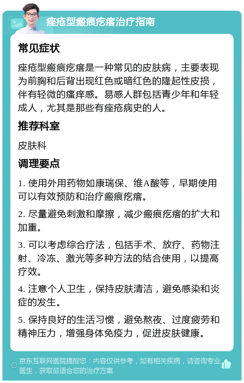 痤疮型瘢痕疙瘩治疗指南 常见症状 痤疮型瘢痕疙瘩是一种常见的皮肤病，主要表现为前胸和后背出现红色或暗红色的隆起性皮损，伴有轻微的瘙痒感。易感人群包括青少年和年轻成人，尤其是那些有痤疮病史的人。 推荐科室 皮肤科 调理要点 1. 使用外用药物如康瑞保、维A酸等，早期使用可以有效预防和治疗瘢痕疙瘩。 2. 尽量避免刺激和摩擦，减少瘢痕疙瘩的扩大和加重。 3. 可以考虑综合疗法，包括手术、放疗、药物注射、冷冻、激光等多种方法的结合使用，以提高疗效。 4. 注意个人卫生，保持皮肤清洁，避免感染和炎症的发生。 5. 保持良好的生活习惯，避免熬夜、过度疲劳和精神压力，增强身体免疫力，促进皮肤健康。