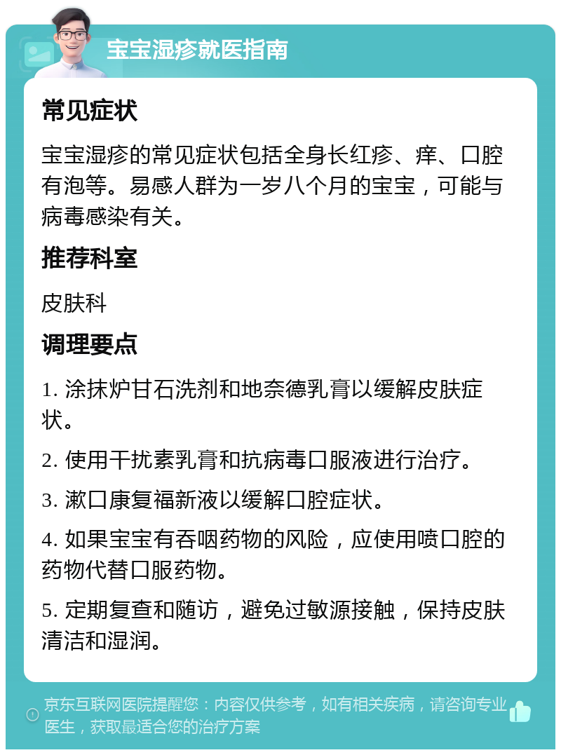 宝宝湿疹就医指南 常见症状 宝宝湿疹的常见症状包括全身长红疹、痒、口腔有泡等。易感人群为一岁八个月的宝宝，可能与病毒感染有关。 推荐科室 皮肤科 调理要点 1. 涂抹炉甘石洗剂和地奈德乳膏以缓解皮肤症状。 2. 使用干扰素乳膏和抗病毒口服液进行治疗。 3. 漱口康复福新液以缓解口腔症状。 4. 如果宝宝有吞咽药物的风险，应使用喷口腔的药物代替口服药物。 5. 定期复查和随访，避免过敏源接触，保持皮肤清洁和湿润。