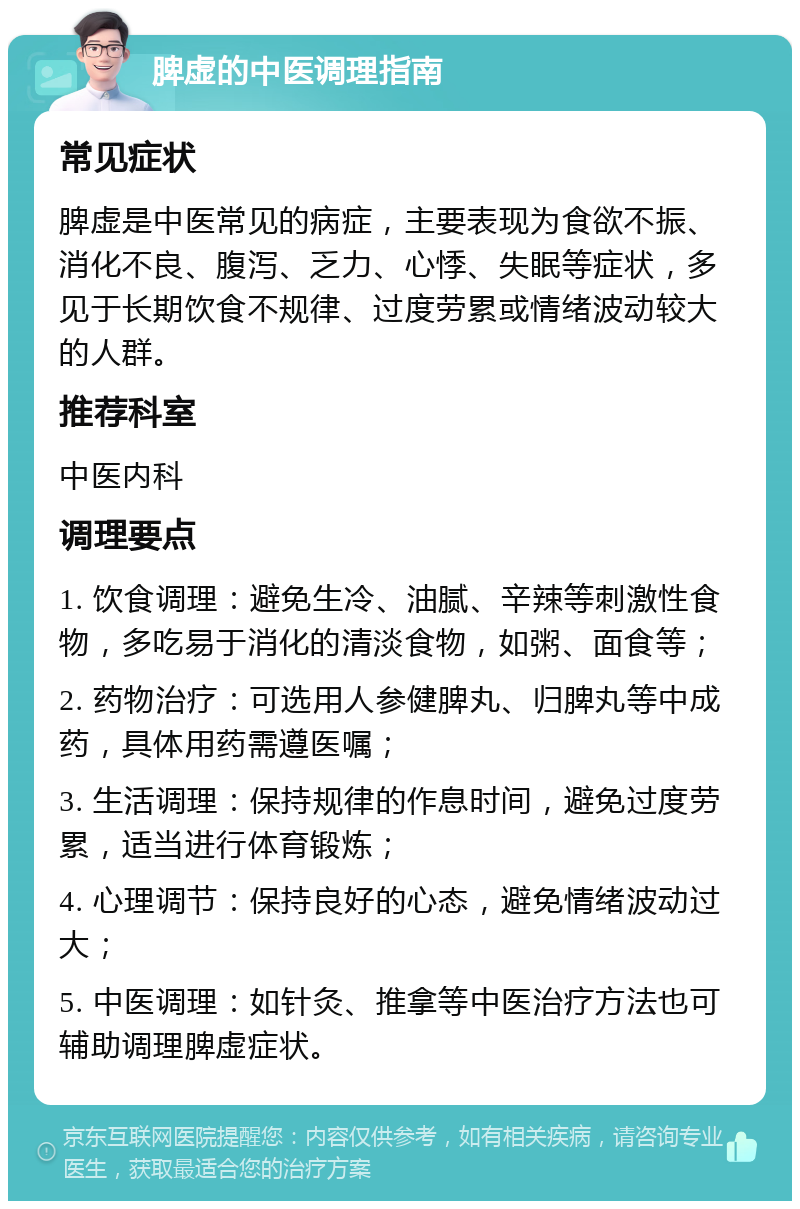 脾虚的中医调理指南 常见症状 脾虚是中医常见的病症，主要表现为食欲不振、消化不良、腹泻、乏力、心悸、失眠等症状，多见于长期饮食不规律、过度劳累或情绪波动较大的人群。 推荐科室 中医内科 调理要点 1. 饮食调理：避免生冷、油腻、辛辣等刺激性食物，多吃易于消化的清淡食物，如粥、面食等； 2. 药物治疗：可选用人参健脾丸、归脾丸等中成药，具体用药需遵医嘱； 3. 生活调理：保持规律的作息时间，避免过度劳累，适当进行体育锻炼； 4. 心理调节：保持良好的心态，避免情绪波动过大； 5. 中医调理：如针灸、推拿等中医治疗方法也可辅助调理脾虚症状。