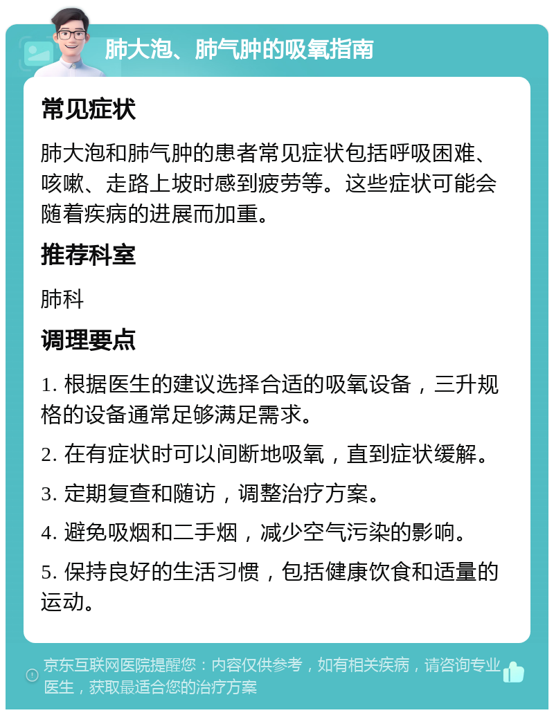 肺大泡、肺气肿的吸氧指南 常见症状 肺大泡和肺气肿的患者常见症状包括呼吸困难、咳嗽、走路上坡时感到疲劳等。这些症状可能会随着疾病的进展而加重。 推荐科室 肺科 调理要点 1. 根据医生的建议选择合适的吸氧设备，三升规格的设备通常足够满足需求。 2. 在有症状时可以间断地吸氧，直到症状缓解。 3. 定期复查和随访，调整治疗方案。 4. 避免吸烟和二手烟，减少空气污染的影响。 5. 保持良好的生活习惯，包括健康饮食和适量的运动。