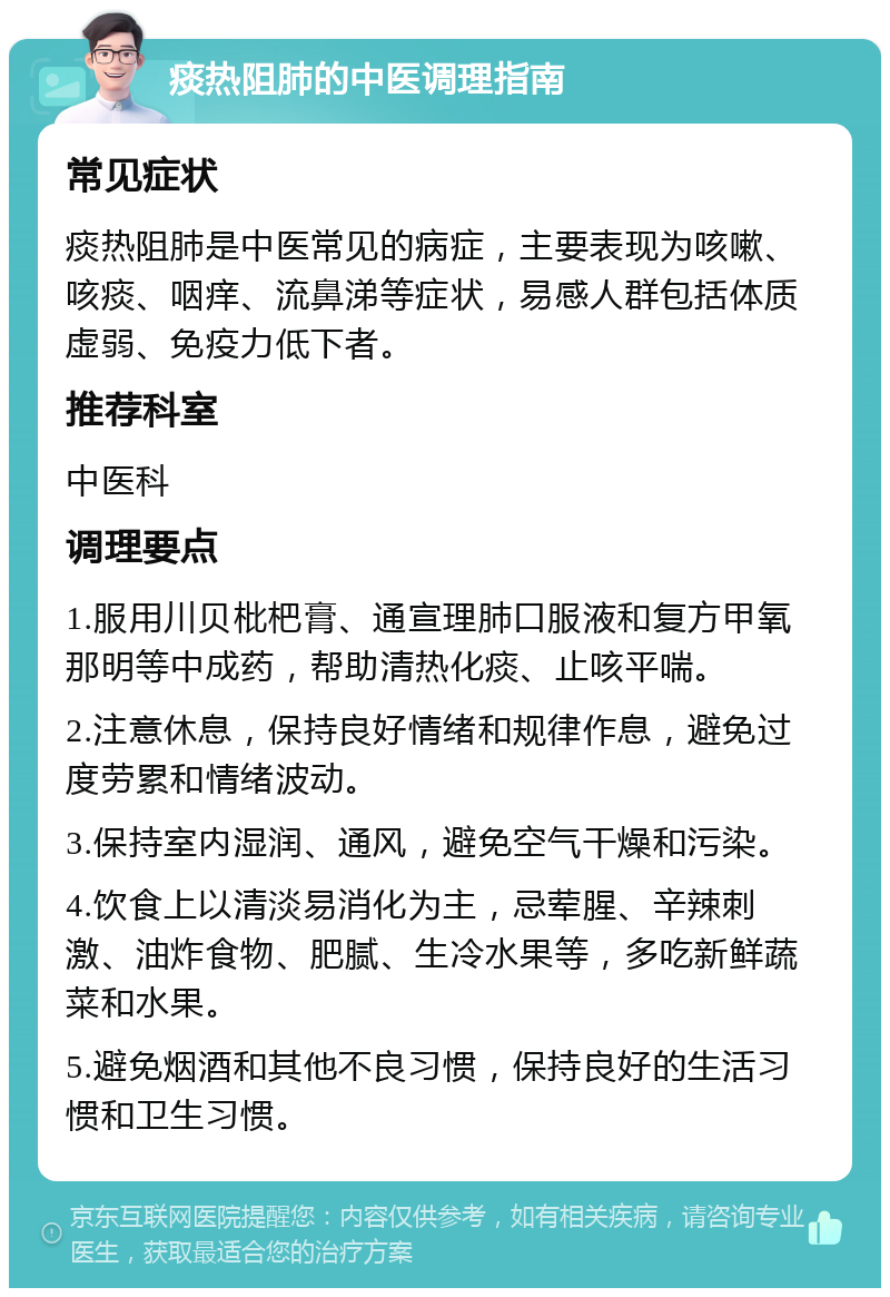 痰热阻肺的中医调理指南 常见症状 痰热阻肺是中医常见的病症，主要表现为咳嗽、咳痰、咽痒、流鼻涕等症状，易感人群包括体质虚弱、免疫力低下者。 推荐科室 中医科 调理要点 1.服用川贝枇杷膏、通宣理肺口服液和复方甲氧那明等中成药，帮助清热化痰、止咳平喘。 2.注意休息，保持良好情绪和规律作息，避免过度劳累和情绪波动。 3.保持室内湿润、通风，避免空气干燥和污染。 4.饮食上以清淡易消化为主，忌荤腥、辛辣刺激、油炸食物、肥腻、生冷水果等，多吃新鲜蔬菜和水果。 5.避免烟酒和其他不良习惯，保持良好的生活习惯和卫生习惯。