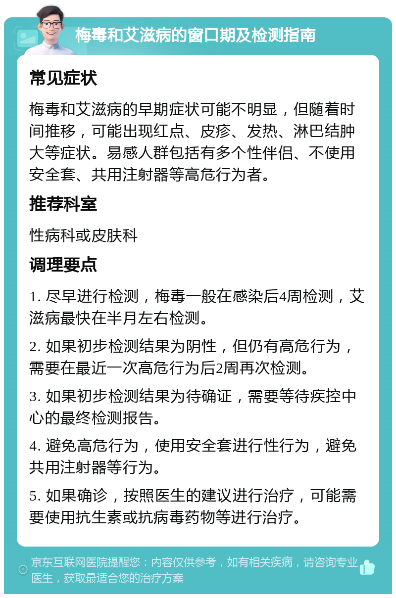 梅毒和艾滋病的窗口期及检测指南 常见症状 梅毒和艾滋病的早期症状可能不明显，但随着时间推移，可能出现红点、皮疹、发热、淋巴结肿大等症状。易感人群包括有多个性伴侣、不使用安全套、共用注射器等高危行为者。 推荐科室 性病科或皮肤科 调理要点 1. 尽早进行检测，梅毒一般在感染后4周检测，艾滋病最快在半月左右检测。 2. 如果初步检测结果为阴性，但仍有高危行为，需要在最近一次高危行为后2周再次检测。 3. 如果初步检测结果为待确证，需要等待疾控中心的最终检测报告。 4. 避免高危行为，使用安全套进行性行为，避免共用注射器等行为。 5. 如果确诊，按照医生的建议进行治疗，可能需要使用抗生素或抗病毒药物等进行治疗。