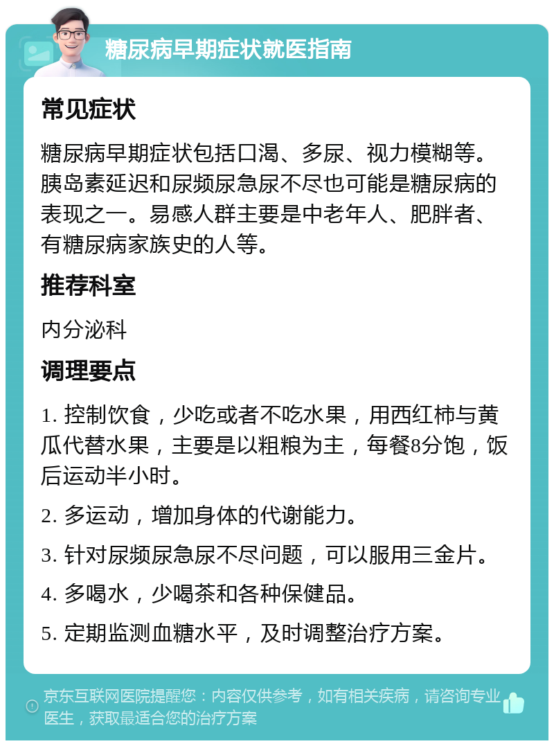 糖尿病早期症状就医指南 常见症状 糖尿病早期症状包括口渴、多尿、视力模糊等。胰岛素延迟和尿频尿急尿不尽也可能是糖尿病的表现之一。易感人群主要是中老年人、肥胖者、有糖尿病家族史的人等。 推荐科室 内分泌科 调理要点 1. 控制饮食，少吃或者不吃水果，用西红柿与黄瓜代替水果，主要是以粗粮为主，每餐8分饱，饭后运动半小时。 2. 多运动，增加身体的代谢能力。 3. 针对尿频尿急尿不尽问题，可以服用三金片。 4. 多喝水，少喝茶和各种保健品。 5. 定期监测血糖水平，及时调整治疗方案。