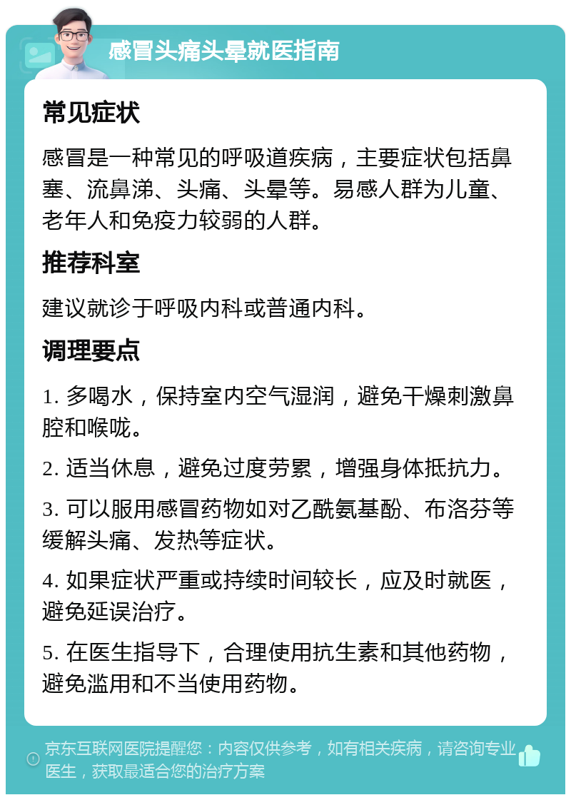 感冒头痛头晕就医指南 常见症状 感冒是一种常见的呼吸道疾病，主要症状包括鼻塞、流鼻涕、头痛、头晕等。易感人群为儿童、老年人和免疫力较弱的人群。 推荐科室 建议就诊于呼吸内科或普通内科。 调理要点 1. 多喝水，保持室内空气湿润，避免干燥刺激鼻腔和喉咙。 2. 适当休息，避免过度劳累，增强身体抵抗力。 3. 可以服用感冒药物如对乙酰氨基酚、布洛芬等缓解头痛、发热等症状。 4. 如果症状严重或持续时间较长，应及时就医，避免延误治疗。 5. 在医生指导下，合理使用抗生素和其他药物，避免滥用和不当使用药物。