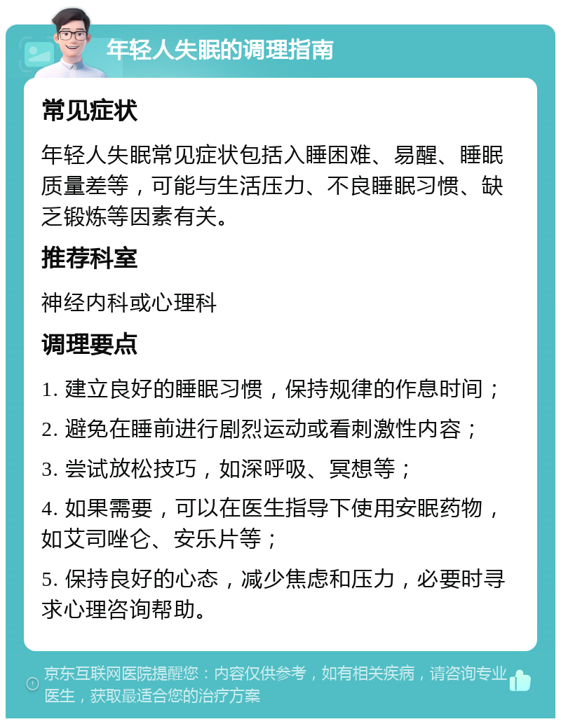 年轻人失眠的调理指南 常见症状 年轻人失眠常见症状包括入睡困难、易醒、睡眠质量差等，可能与生活压力、不良睡眠习惯、缺乏锻炼等因素有关。 推荐科室 神经内科或心理科 调理要点 1. 建立良好的睡眠习惯，保持规律的作息时间； 2. 避免在睡前进行剧烈运动或看刺激性内容； 3. 尝试放松技巧，如深呼吸、冥想等； 4. 如果需要，可以在医生指导下使用安眠药物，如艾司唑仑、安乐片等； 5. 保持良好的心态，减少焦虑和压力，必要时寻求心理咨询帮助。