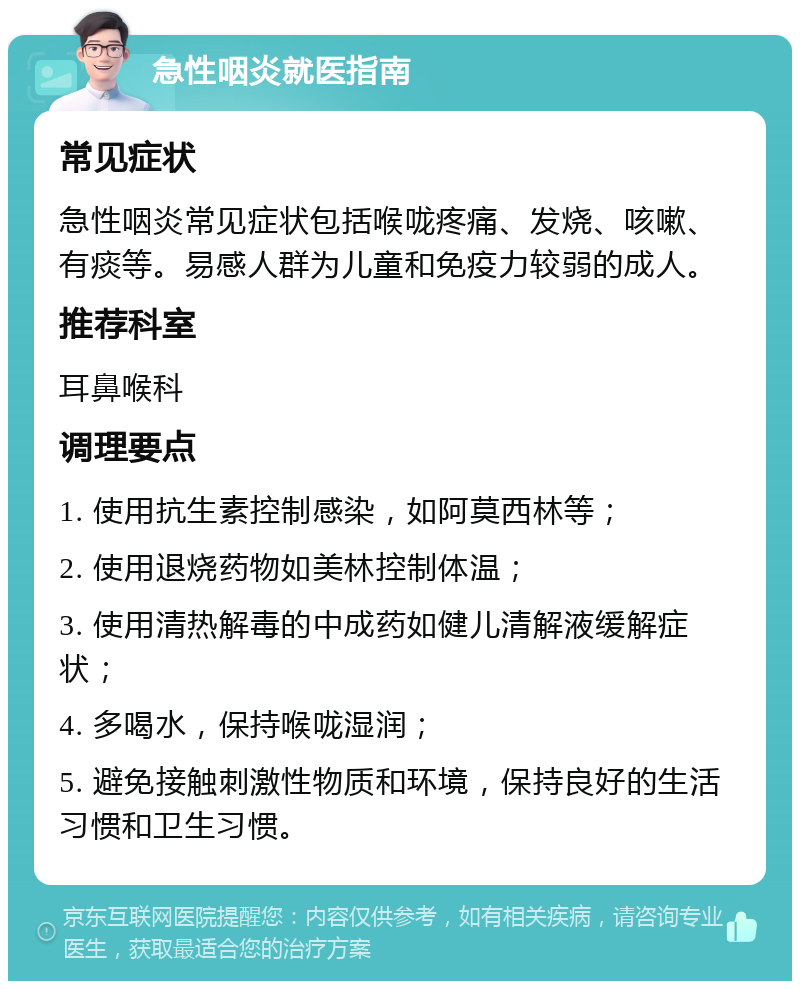 急性咽炎就医指南 常见症状 急性咽炎常见症状包括喉咙疼痛、发烧、咳嗽、有痰等。易感人群为儿童和免疫力较弱的成人。 推荐科室 耳鼻喉科 调理要点 1. 使用抗生素控制感染，如阿莫西林等； 2. 使用退烧药物如美林控制体温； 3. 使用清热解毒的中成药如健儿清解液缓解症状； 4. 多喝水，保持喉咙湿润； 5. 避免接触刺激性物质和环境，保持良好的生活习惯和卫生习惯。