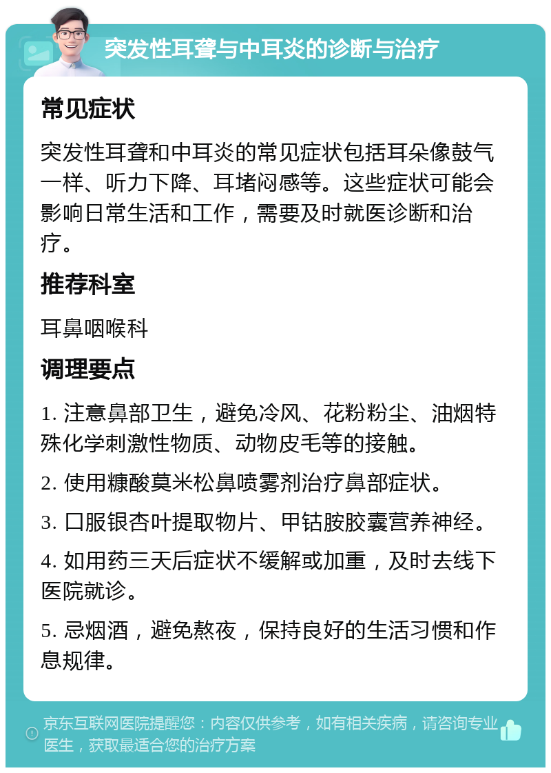 突发性耳聋与中耳炎的诊断与治疗 常见症状 突发性耳聋和中耳炎的常见症状包括耳朵像鼓气一样、听力下降、耳堵闷感等。这些症状可能会影响日常生活和工作，需要及时就医诊断和治疗。 推荐科室 耳鼻咽喉科 调理要点 1. 注意鼻部卫生，避免冷风、花粉粉尘、油烟特殊化学刺激性物质、动物皮毛等的接触。 2. 使用糠酸莫米松鼻喷雾剂治疗鼻部症状。 3. 口服银杏叶提取物片、甲钴胺胶囊营养神经。 4. 如用药三天后症状不缓解或加重，及时去线下医院就诊。 5. 忌烟酒，避免熬夜，保持良好的生活习惯和作息规律。