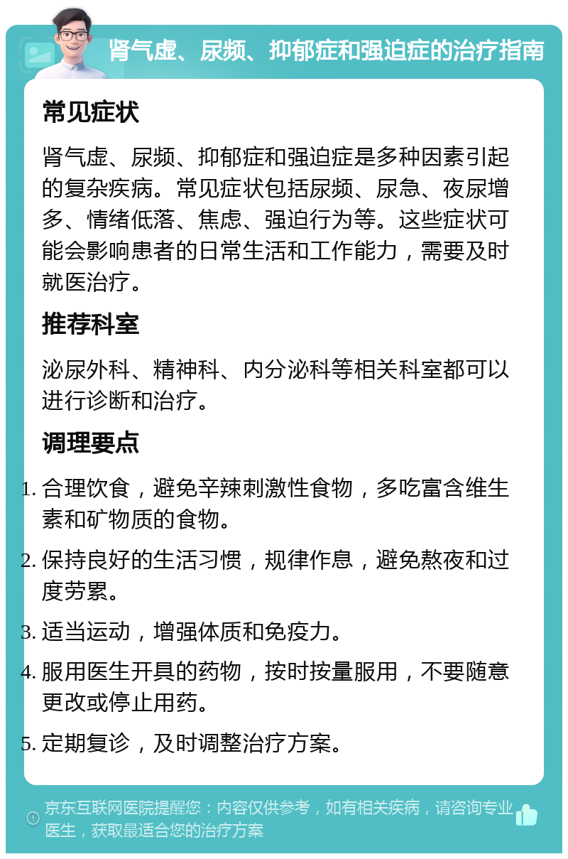 肾气虚、尿频、抑郁症和强迫症的治疗指南 常见症状 肾气虚、尿频、抑郁症和强迫症是多种因素引起的复杂疾病。常见症状包括尿频、尿急、夜尿增多、情绪低落、焦虑、强迫行为等。这些症状可能会影响患者的日常生活和工作能力，需要及时就医治疗。 推荐科室 泌尿外科、精神科、内分泌科等相关科室都可以进行诊断和治疗。 调理要点 合理饮食，避免辛辣刺激性食物，多吃富含维生素和矿物质的食物。 保持良好的生活习惯，规律作息，避免熬夜和过度劳累。 适当运动，增强体质和免疫力。 服用医生开具的药物，按时按量服用，不要随意更改或停止用药。 定期复诊，及时调整治疗方案。