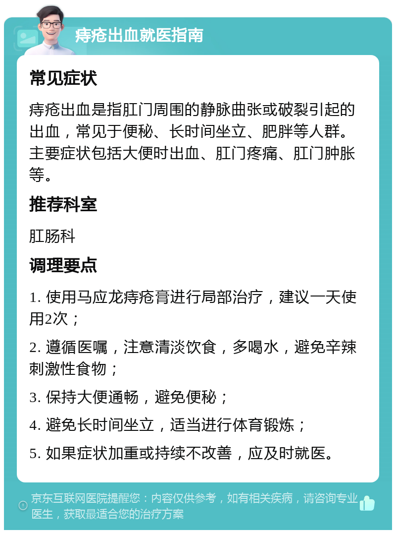 痔疮出血就医指南 常见症状 痔疮出血是指肛门周围的静脉曲张或破裂引起的出血，常见于便秘、长时间坐立、肥胖等人群。主要症状包括大便时出血、肛门疼痛、肛门肿胀等。 推荐科室 肛肠科 调理要点 1. 使用马应龙痔疮膏进行局部治疗，建议一天使用2次； 2. 遵循医嘱，注意清淡饮食，多喝水，避免辛辣刺激性食物； 3. 保持大便通畅，避免便秘； 4. 避免长时间坐立，适当进行体育锻炼； 5. 如果症状加重或持续不改善，应及时就医。