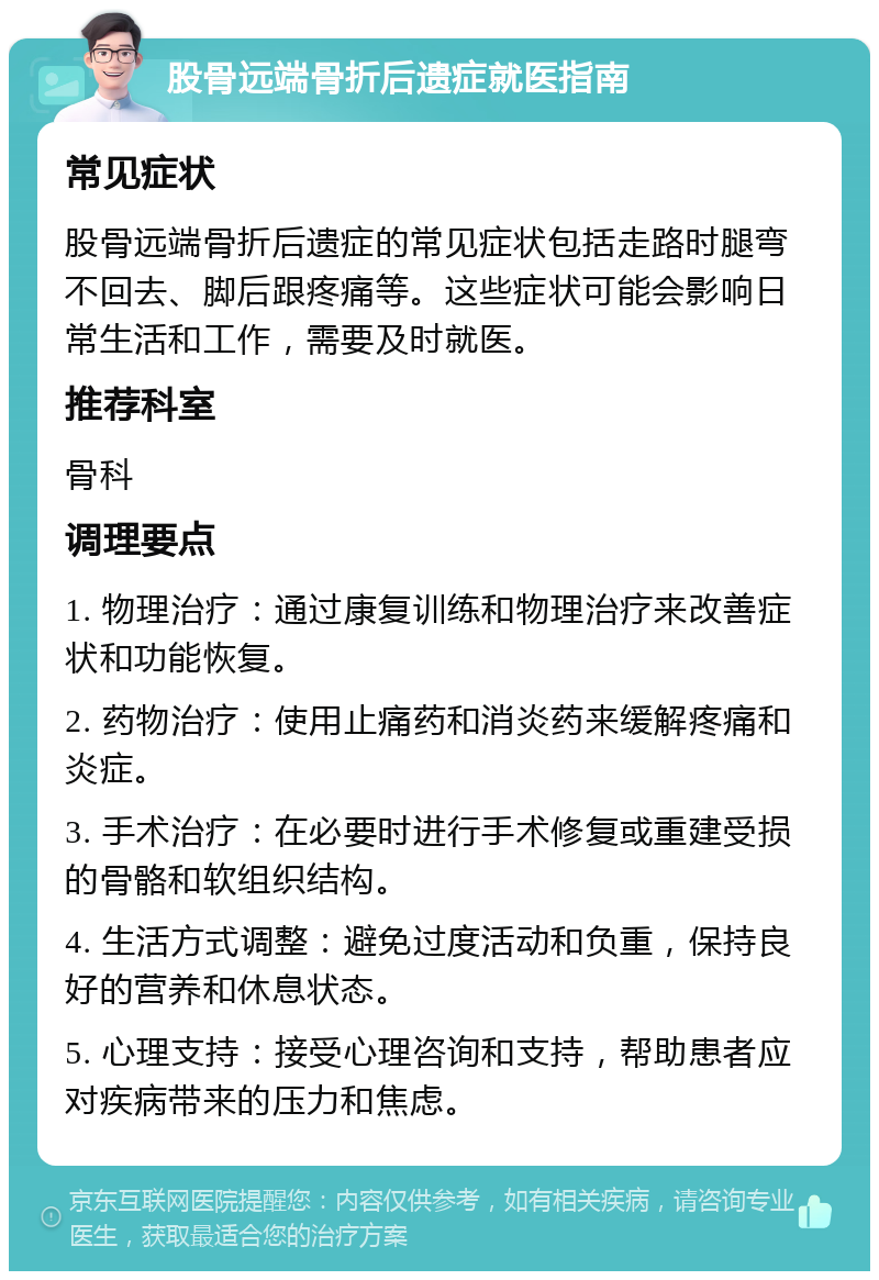 股骨远端骨折后遗症就医指南 常见症状 股骨远端骨折后遗症的常见症状包括走路时腿弯不回去、脚后跟疼痛等。这些症状可能会影响日常生活和工作，需要及时就医。 推荐科室 骨科 调理要点 1. 物理治疗：通过康复训练和物理治疗来改善症状和功能恢复。 2. 药物治疗：使用止痛药和消炎药来缓解疼痛和炎症。 3. 手术治疗：在必要时进行手术修复或重建受损的骨骼和软组织结构。 4. 生活方式调整：避免过度活动和负重，保持良好的营养和休息状态。 5. 心理支持：接受心理咨询和支持，帮助患者应对疾病带来的压力和焦虑。