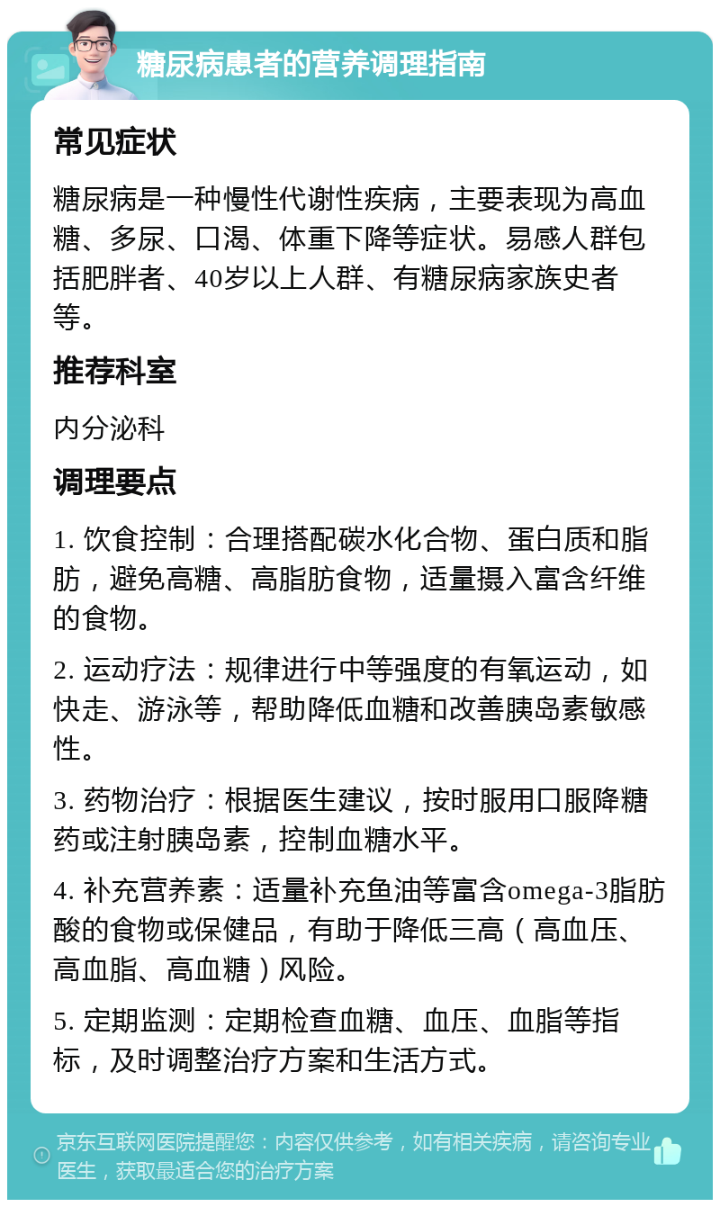 糖尿病患者的营养调理指南 常见症状 糖尿病是一种慢性代谢性疾病，主要表现为高血糖、多尿、口渴、体重下降等症状。易感人群包括肥胖者、40岁以上人群、有糖尿病家族史者等。 推荐科室 内分泌科 调理要点 1. 饮食控制：合理搭配碳水化合物、蛋白质和脂肪，避免高糖、高脂肪食物，适量摄入富含纤维的食物。 2. 运动疗法：规律进行中等强度的有氧运动，如快走、游泳等，帮助降低血糖和改善胰岛素敏感性。 3. 药物治疗：根据医生建议，按时服用口服降糖药或注射胰岛素，控制血糖水平。 4. 补充营养素：适量补充鱼油等富含omega-3脂肪酸的食物或保健品，有助于降低三高（高血压、高血脂、高血糖）风险。 5. 定期监测：定期检查血糖、血压、血脂等指标，及时调整治疗方案和生活方式。