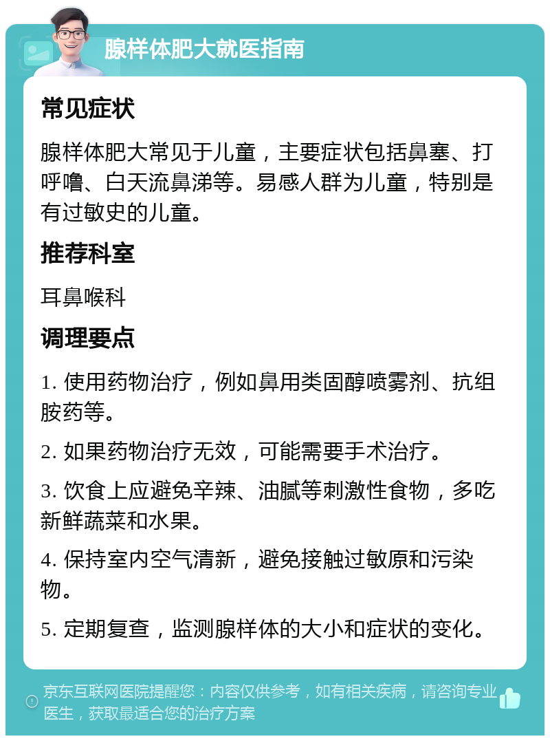 腺样体肥大就医指南 常见症状 腺样体肥大常见于儿童，主要症状包括鼻塞、打呼噜、白天流鼻涕等。易感人群为儿童，特别是有过敏史的儿童。 推荐科室 耳鼻喉科 调理要点 1. 使用药物治疗，例如鼻用类固醇喷雾剂、抗组胺药等。 2. 如果药物治疗无效，可能需要手术治疗。 3. 饮食上应避免辛辣、油腻等刺激性食物，多吃新鲜蔬菜和水果。 4. 保持室内空气清新，避免接触过敏原和污染物。 5. 定期复查，监测腺样体的大小和症状的变化。