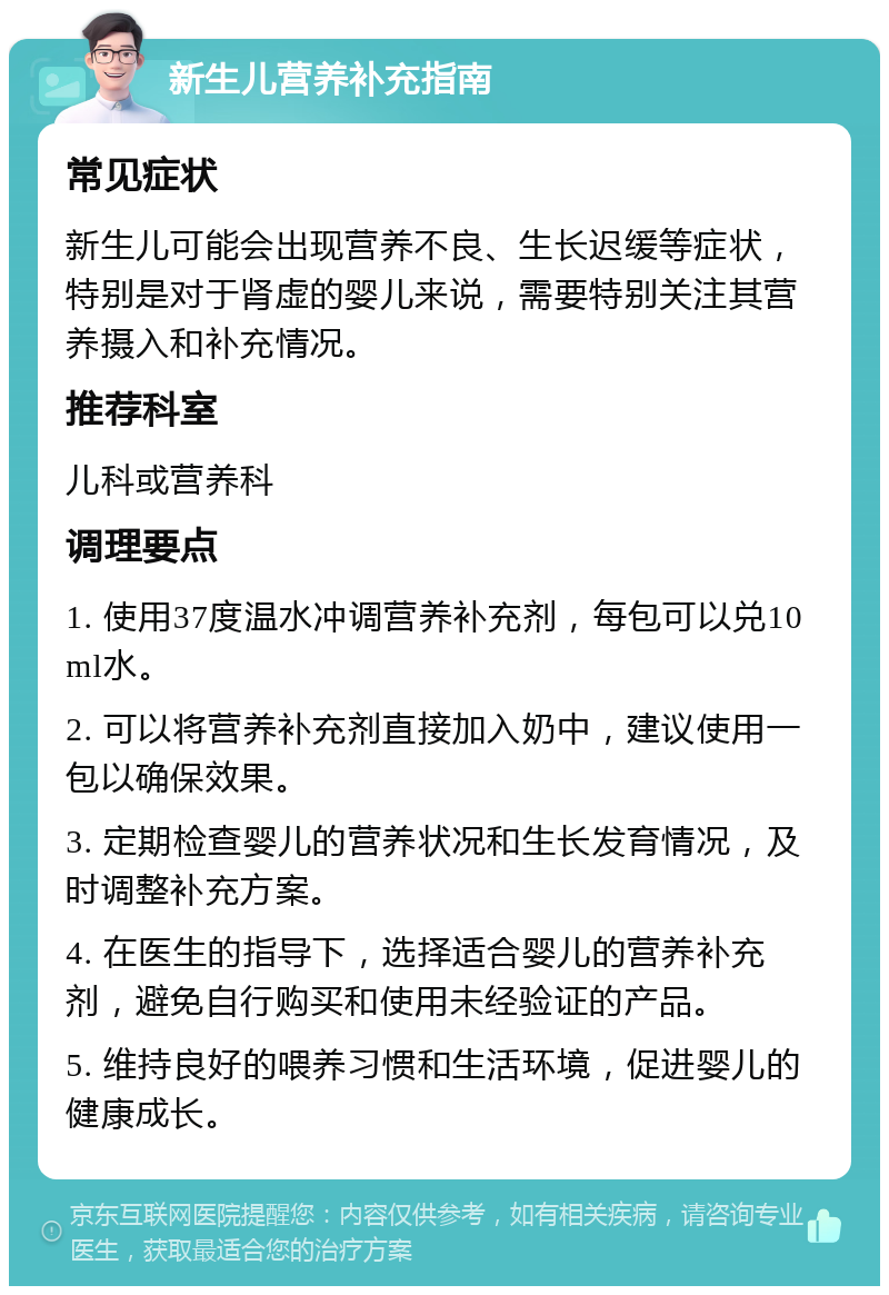 新生儿营养补充指南 常见症状 新生儿可能会出现营养不良、生长迟缓等症状，特别是对于肾虚的婴儿来说，需要特别关注其营养摄入和补充情况。 推荐科室 儿科或营养科 调理要点 1. 使用37度温水冲调营养补充剂，每包可以兑10ml水。 2. 可以将营养补充剂直接加入奶中，建议使用一包以确保效果。 3. 定期检查婴儿的营养状况和生长发育情况，及时调整补充方案。 4. 在医生的指导下，选择适合婴儿的营养补充剂，避免自行购买和使用未经验证的产品。 5. 维持良好的喂养习惯和生活环境，促进婴儿的健康成长。