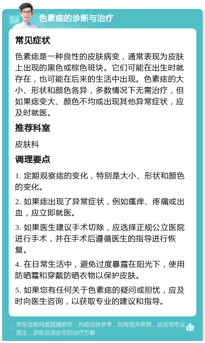 色素痣的诊断与治疗 常见症状 色素痣是一种良性的皮肤病变，通常表现为皮肤上出现的黑色或棕色斑块。它们可能在出生时就存在，也可能在后来的生活中出现。色素痣的大小、形状和颜色各异，多数情况下无需治疗，但如果痣变大、颜色不均或出现其他异常症状，应及时就医。 推荐科室 皮肤科 调理要点 1. 定期观察痣的变化，特别是大小、形状和颜色的变化。 2. 如果痣出现了异常症状，例如瘙痒、疼痛或出血，应立即就医。 3. 如果医生建议手术切除，应选择正规公立医院进行手术，并在手术后遵循医生的指导进行恢复。 4. 在日常生活中，避免过度暴露在阳光下，使用防晒霜和穿戴防晒衣物以保护皮肤。 5. 如果您有任何关于色素痣的疑问或担忧，应及时向医生咨询，以获取专业的建议和指导。