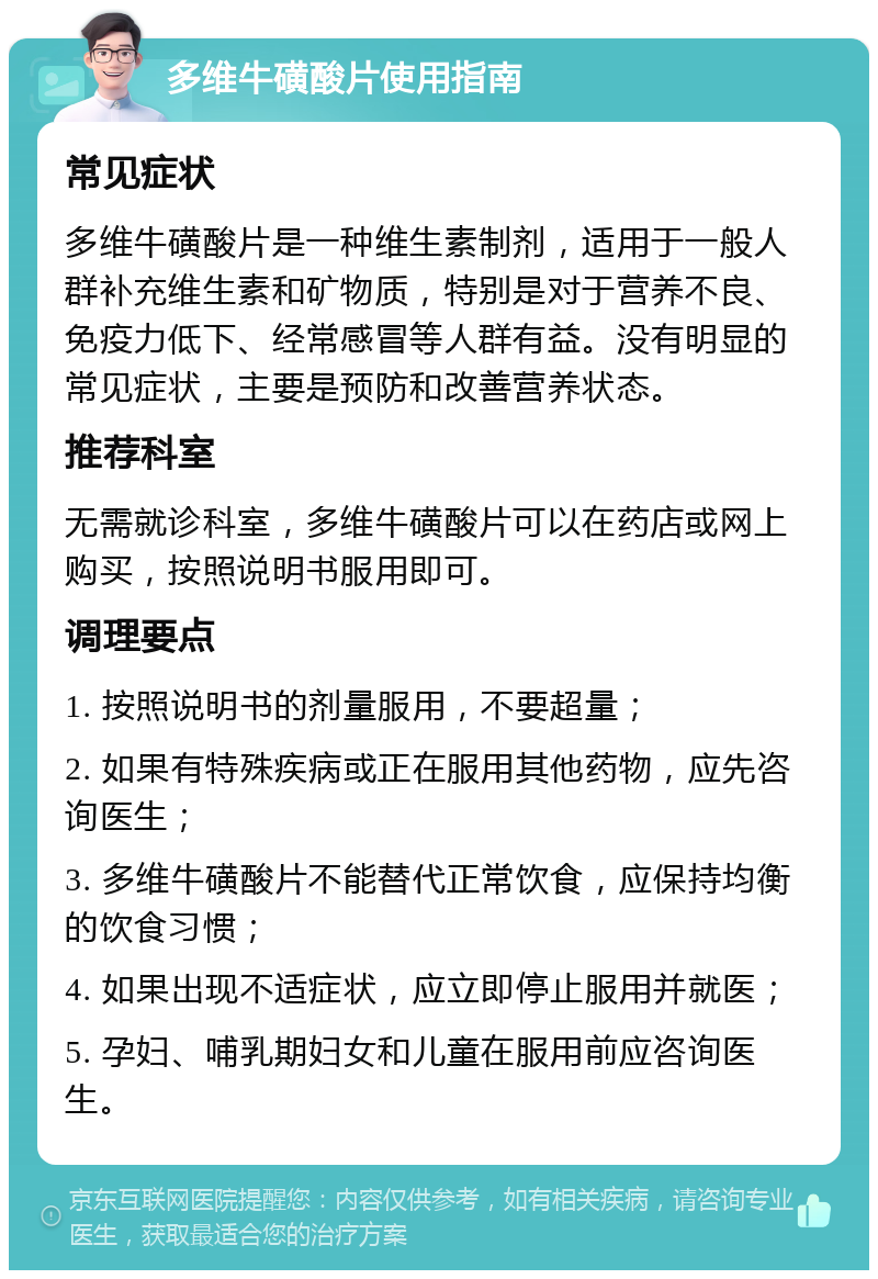 多维牛磺酸片使用指南 常见症状 多维牛磺酸片是一种维生素制剂，适用于一般人群补充维生素和矿物质，特别是对于营养不良、免疫力低下、经常感冒等人群有益。没有明显的常见症状，主要是预防和改善营养状态。 推荐科室 无需就诊科室，多维牛磺酸片可以在药店或网上购买，按照说明书服用即可。 调理要点 1. 按照说明书的剂量服用，不要超量； 2. 如果有特殊疾病或正在服用其他药物，应先咨询医生； 3. 多维牛磺酸片不能替代正常饮食，应保持均衡的饮食习惯； 4. 如果出现不适症状，应立即停止服用并就医； 5. 孕妇、哺乳期妇女和儿童在服用前应咨询医生。