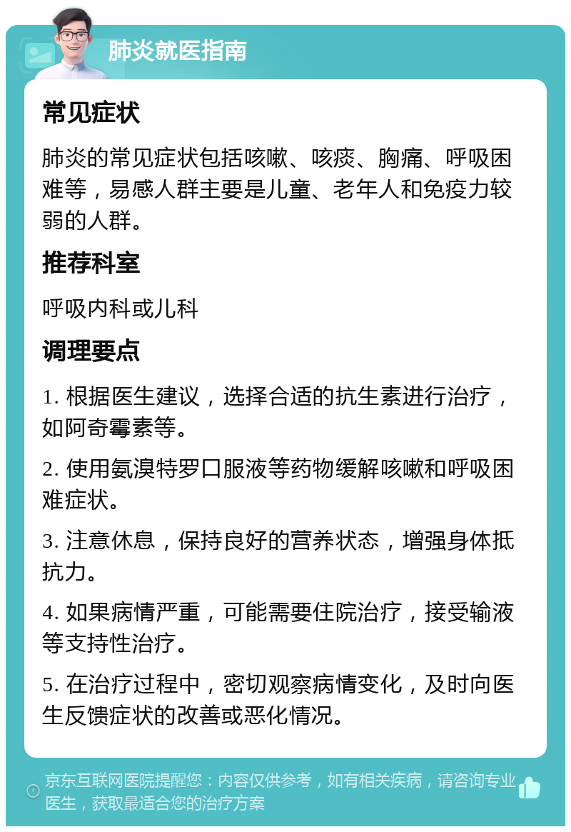 肺炎就医指南 常见症状 肺炎的常见症状包括咳嗽、咳痰、胸痛、呼吸困难等，易感人群主要是儿童、老年人和免疫力较弱的人群。 推荐科室 呼吸内科或儿科 调理要点 1. 根据医生建议，选择合适的抗生素进行治疗，如阿奇霉素等。 2. 使用氨溴特罗口服液等药物缓解咳嗽和呼吸困难症状。 3. 注意休息，保持良好的营养状态，增强身体抵抗力。 4. 如果病情严重，可能需要住院治疗，接受输液等支持性治疗。 5. 在治疗过程中，密切观察病情变化，及时向医生反馈症状的改善或恶化情况。