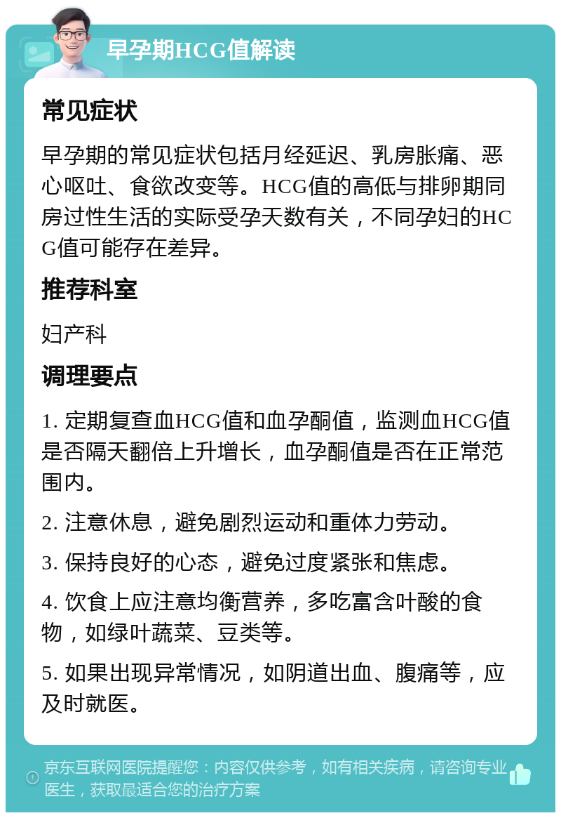 早孕期HCG值解读 常见症状 早孕期的常见症状包括月经延迟、乳房胀痛、恶心呕吐、食欲改变等。HCG值的高低与排卵期同房过性生活的实际受孕天数有关，不同孕妇的HCG值可能存在差异。 推荐科室 妇产科 调理要点 1. 定期复查血HCG值和血孕酮值，监测血HCG值是否隔天翻倍上升增长，血孕酮值是否在正常范围内。 2. 注意休息，避免剧烈运动和重体力劳动。 3. 保持良好的心态，避免过度紧张和焦虑。 4. 饮食上应注意均衡营养，多吃富含叶酸的食物，如绿叶蔬菜、豆类等。 5. 如果出现异常情况，如阴道出血、腹痛等，应及时就医。