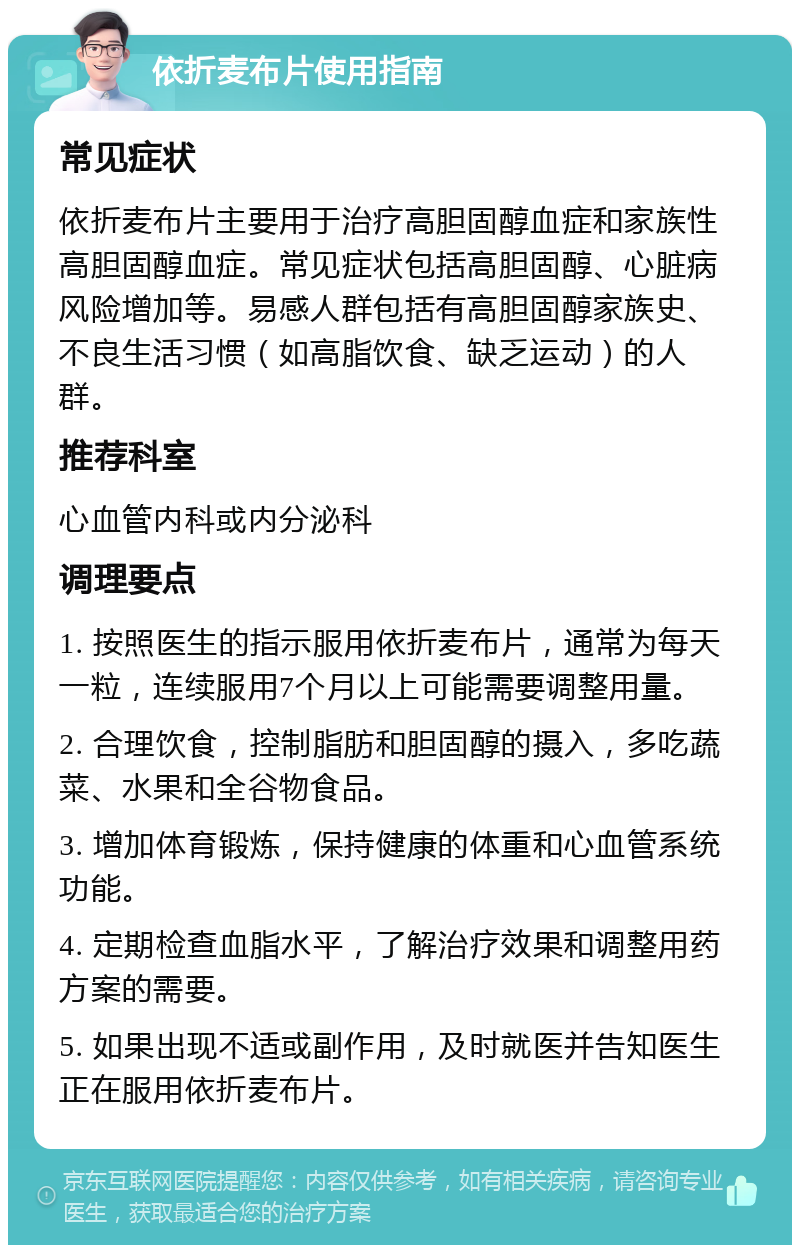 依折麦布片使用指南 常见症状 依折麦布片主要用于治疗高胆固醇血症和家族性高胆固醇血症。常见症状包括高胆固醇、心脏病风险增加等。易感人群包括有高胆固醇家族史、不良生活习惯（如高脂饮食、缺乏运动）的人群。 推荐科室 心血管内科或内分泌科 调理要点 1. 按照医生的指示服用依折麦布片，通常为每天一粒，连续服用7个月以上可能需要调整用量。 2. 合理饮食，控制脂肪和胆固醇的摄入，多吃蔬菜、水果和全谷物食品。 3. 增加体育锻炼，保持健康的体重和心血管系统功能。 4. 定期检查血脂水平，了解治疗效果和调整用药方案的需要。 5. 如果出现不适或副作用，及时就医并告知医生正在服用依折麦布片。