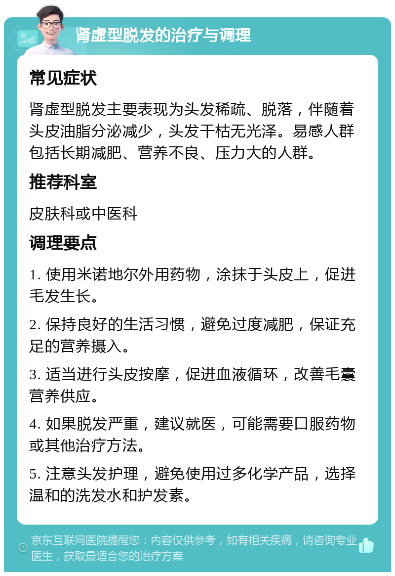 肾虚型脱发的治疗与调理 常见症状 肾虚型脱发主要表现为头发稀疏、脱落，伴随着头皮油脂分泌减少，头发干枯无光泽。易感人群包括长期减肥、营养不良、压力大的人群。 推荐科室 皮肤科或中医科 调理要点 1. 使用米诺地尔外用药物，涂抹于头皮上，促进毛发生长。 2. 保持良好的生活习惯，避免过度减肥，保证充足的营养摄入。 3. 适当进行头皮按摩，促进血液循环，改善毛囊营养供应。 4. 如果脱发严重，建议就医，可能需要口服药物或其他治疗方法。 5. 注意头发护理，避免使用过多化学产品，选择温和的洗发水和护发素。