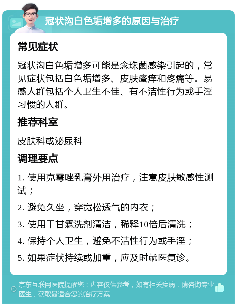 冠状沟白色垢增多的原因与治疗 常见症状 冠状沟白色垢增多可能是念珠菌感染引起的，常见症状包括白色垢增多、皮肤瘙痒和疼痛等。易感人群包括个人卫生不佳、有不洁性行为或手淫习惯的人群。 推荐科室 皮肤科或泌尿科 调理要点 1. 使用克霉唑乳膏外用治疗，注意皮肤敏感性测试； 2. 避免久坐，穿宽松透气的内衣； 3. 使用干甘霖洗剂清洁，稀释10倍后清洗； 4. 保持个人卫生，避免不洁性行为或手淫； 5. 如果症状持续或加重，应及时就医复诊。