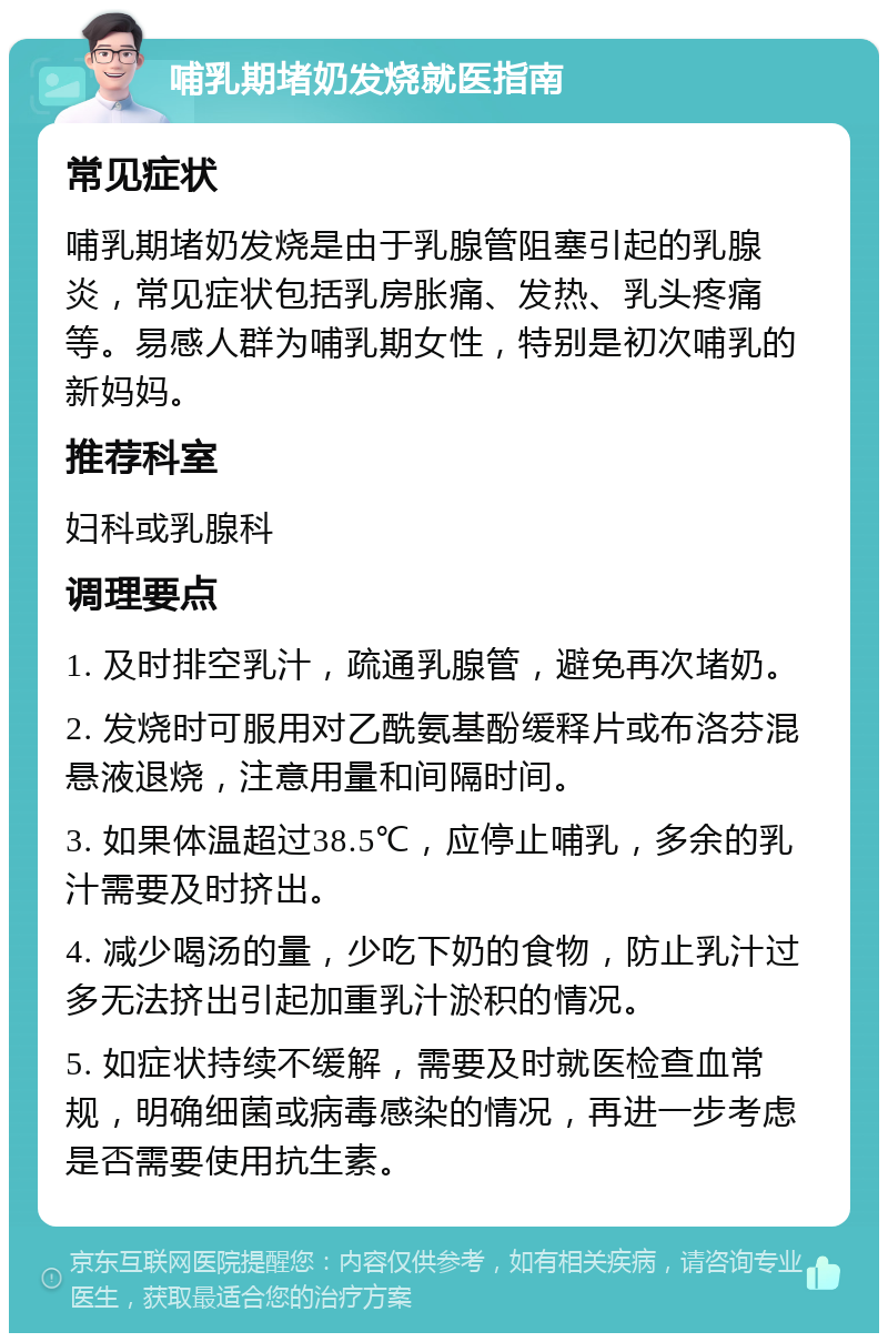 哺乳期堵奶发烧就医指南 常见症状 哺乳期堵奶发烧是由于乳腺管阻塞引起的乳腺炎，常见症状包括乳房胀痛、发热、乳头疼痛等。易感人群为哺乳期女性，特别是初次哺乳的新妈妈。 推荐科室 妇科或乳腺科 调理要点 1. 及时排空乳汁，疏通乳腺管，避免再次堵奶。 2. 发烧时可服用对乙酰氨基酚缓释片或布洛芬混悬液退烧，注意用量和间隔时间。 3. 如果体温超过38.5℃，应停止哺乳，多余的乳汁需要及时挤出。 4. 减少喝汤的量，少吃下奶的食物，防止乳汁过多无法挤出引起加重乳汁淤积的情况。 5. 如症状持续不缓解，需要及时就医检查血常规，明确细菌或病毒感染的情况，再进一步考虑是否需要使用抗生素。