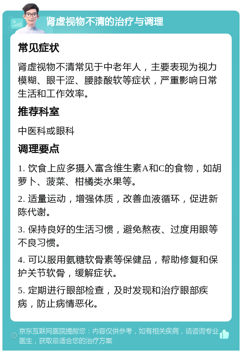 肾虚视物不清的治疗与调理 常见症状 肾虚视物不清常见于中老年人，主要表现为视力模糊、眼干涩、腰膝酸软等症状，严重影响日常生活和工作效率。 推荐科室 中医科或眼科 调理要点 1. 饮食上应多摄入富含维生素A和C的食物，如胡萝卜、菠菜、柑橘类水果等。 2. 适量运动，增强体质，改善血液循环，促进新陈代谢。 3. 保持良好的生活习惯，避免熬夜、过度用眼等不良习惯。 4. 可以服用氨糖软骨素等保健品，帮助修复和保护关节软骨，缓解症状。 5. 定期进行眼部检查，及时发现和治疗眼部疾病，防止病情恶化。