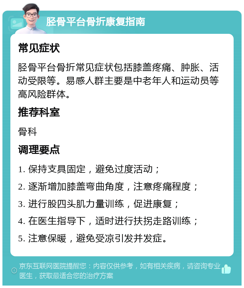 胫骨平台骨折康复指南 常见症状 胫骨平台骨折常见症状包括膝盖疼痛、肿胀、活动受限等。易感人群主要是中老年人和运动员等高风险群体。 推荐科室 骨科 调理要点 1. 保持支具固定，避免过度活动； 2. 逐渐增加膝盖弯曲角度，注意疼痛程度； 3. 进行股四头肌力量训练，促进康复； 4. 在医生指导下，适时进行扶拐走路训练； 5. 注意保暖，避免受凉引发并发症。