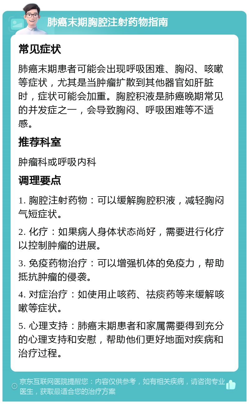 肺癌末期胸腔注射药物指南 常见症状 肺癌末期患者可能会出现呼吸困难、胸闷、咳嗽等症状，尤其是当肿瘤扩散到其他器官如肝脏时，症状可能会加重。胸腔积液是肺癌晚期常见的并发症之一，会导致胸闷、呼吸困难等不适感。 推荐科室 肿瘤科或呼吸内科 调理要点 1. 胸腔注射药物：可以缓解胸腔积液，减轻胸闷气短症状。 2. 化疗：如果病人身体状态尚好，需要进行化疗以控制肿瘤的进展。 3. 免疫药物治疗：可以增强机体的免疫力，帮助抵抗肿瘤的侵袭。 4. 对症治疗：如使用止咳药、祛痰药等来缓解咳嗽等症状。 5. 心理支持：肺癌末期患者和家属需要得到充分的心理支持和安慰，帮助他们更好地面对疾病和治疗过程。