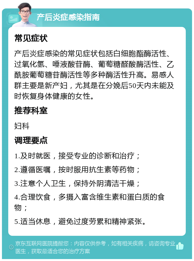 产后炎症感染指南 常见症状 产后炎症感染的常见症状包括白细胞酯酶活性、过氧化氢、唾液酸苷酶、葡萄糖醛酸酶活性、乙酰胺葡萄糖苷酶活性等多种酶活性升高。易感人群主要是新产妇，尤其是在分娩后50天内未能及时恢复身体健康的女性。 推荐科室 妇科 调理要点 1.及时就医，接受专业的诊断和治疗； 2.遵循医嘱，按时服用抗生素等药物； 3.注意个人卫生，保持外阴清洁干燥； 4.合理饮食，多摄入富含维生素和蛋白质的食物； 5.适当休息，避免过度劳累和精神紧张。