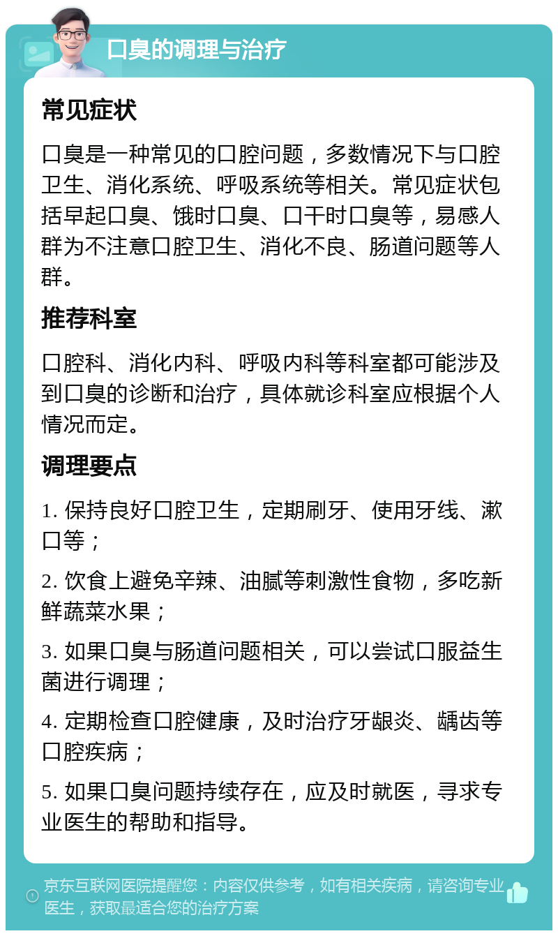 口臭的调理与治疗 常见症状 口臭是一种常见的口腔问题，多数情况下与口腔卫生、消化系统、呼吸系统等相关。常见症状包括早起口臭、饿时口臭、口干时口臭等，易感人群为不注意口腔卫生、消化不良、肠道问题等人群。 推荐科室 口腔科、消化内科、呼吸内科等科室都可能涉及到口臭的诊断和治疗，具体就诊科室应根据个人情况而定。 调理要点 1. 保持良好口腔卫生，定期刷牙、使用牙线、漱口等； 2. 饮食上避免辛辣、油腻等刺激性食物，多吃新鲜蔬菜水果； 3. 如果口臭与肠道问题相关，可以尝试口服益生菌进行调理； 4. 定期检查口腔健康，及时治疗牙龈炎、龋齿等口腔疾病； 5. 如果口臭问题持续存在，应及时就医，寻求专业医生的帮助和指导。