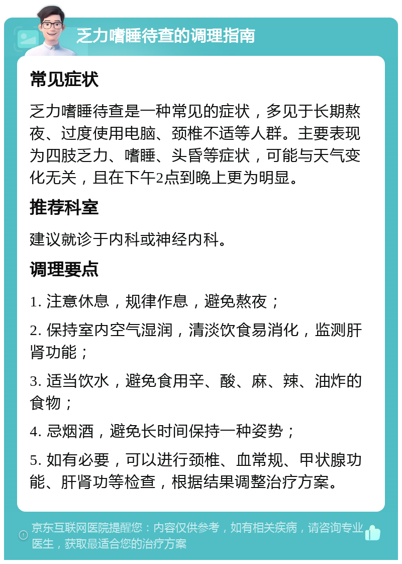 乏力嗜睡待查的调理指南 常见症状 乏力嗜睡待查是一种常见的症状，多见于长期熬夜、过度使用电脑、颈椎不适等人群。主要表现为四肢乏力、嗜睡、头昏等症状，可能与天气变化无关，且在下午2点到晚上更为明显。 推荐科室 建议就诊于内科或神经内科。 调理要点 1. 注意休息，规律作息，避免熬夜； 2. 保持室内空气湿润，清淡饮食易消化，监测肝肾功能； 3. 适当饮水，避免食用辛、酸、麻、辣、油炸的食物； 4. 忌烟酒，避免长时间保持一种姿势； 5. 如有必要，可以进行颈椎、血常规、甲状腺功能、肝肾功等检查，根据结果调整治疗方案。