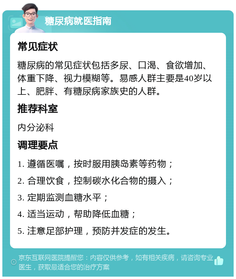 糖尿病就医指南 常见症状 糖尿病的常见症状包括多尿、口渴、食欲增加、体重下降、视力模糊等。易感人群主要是40岁以上、肥胖、有糖尿病家族史的人群。 推荐科室 内分泌科 调理要点 1. 遵循医嘱，按时服用胰岛素等药物； 2. 合理饮食，控制碳水化合物的摄入； 3. 定期监测血糖水平； 4. 适当运动，帮助降低血糖； 5. 注意足部护理，预防并发症的发生。