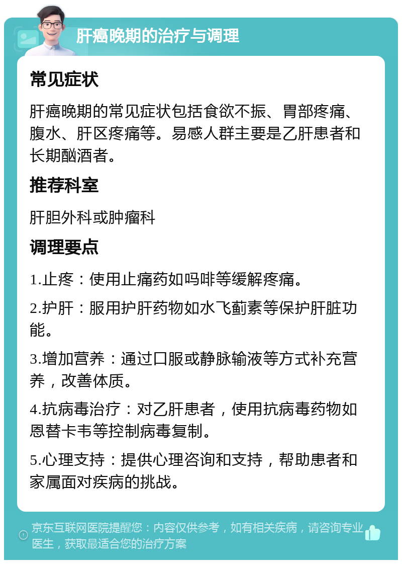 肝癌晚期的治疗与调理 常见症状 肝癌晚期的常见症状包括食欲不振、胃部疼痛、腹水、肝区疼痛等。易感人群主要是乙肝患者和长期酗酒者。 推荐科室 肝胆外科或肿瘤科 调理要点 1.止疼：使用止痛药如吗啡等缓解疼痛。 2.护肝：服用护肝药物如水飞蓟素等保护肝脏功能。 3.增加营养：通过口服或静脉输液等方式补充营养，改善体质。 4.抗病毒治疗：对乙肝患者，使用抗病毒药物如恩替卡韦等控制病毒复制。 5.心理支持：提供心理咨询和支持，帮助患者和家属面对疾病的挑战。