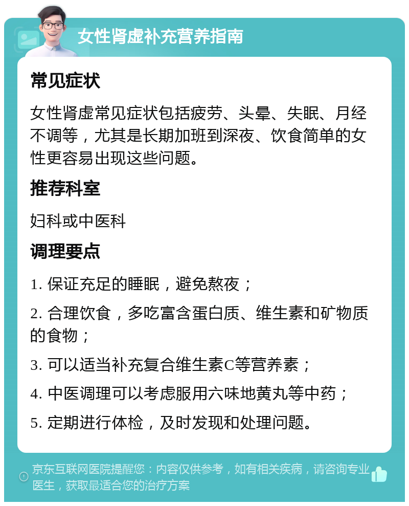 女性肾虚补充营养指南 常见症状 女性肾虚常见症状包括疲劳、头晕、失眠、月经不调等，尤其是长期加班到深夜、饮食简单的女性更容易出现这些问题。 推荐科室 妇科或中医科 调理要点 1. 保证充足的睡眠，避免熬夜； 2. 合理饮食，多吃富含蛋白质、维生素和矿物质的食物； 3. 可以适当补充复合维生素C等营养素； 4. 中医调理可以考虑服用六味地黄丸等中药； 5. 定期进行体检，及时发现和处理问题。