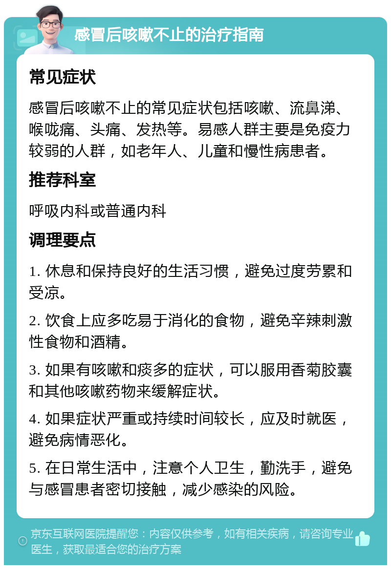 感冒后咳嗽不止的治疗指南 常见症状 感冒后咳嗽不止的常见症状包括咳嗽、流鼻涕、喉咙痛、头痛、发热等。易感人群主要是免疫力较弱的人群，如老年人、儿童和慢性病患者。 推荐科室 呼吸内科或普通内科 调理要点 1. 休息和保持良好的生活习惯，避免过度劳累和受凉。 2. 饮食上应多吃易于消化的食物，避免辛辣刺激性食物和酒精。 3. 如果有咳嗽和痰多的症状，可以服用香菊胶囊和其他咳嗽药物来缓解症状。 4. 如果症状严重或持续时间较长，应及时就医，避免病情恶化。 5. 在日常生活中，注意个人卫生，勤洗手，避免与感冒患者密切接触，减少感染的风险。