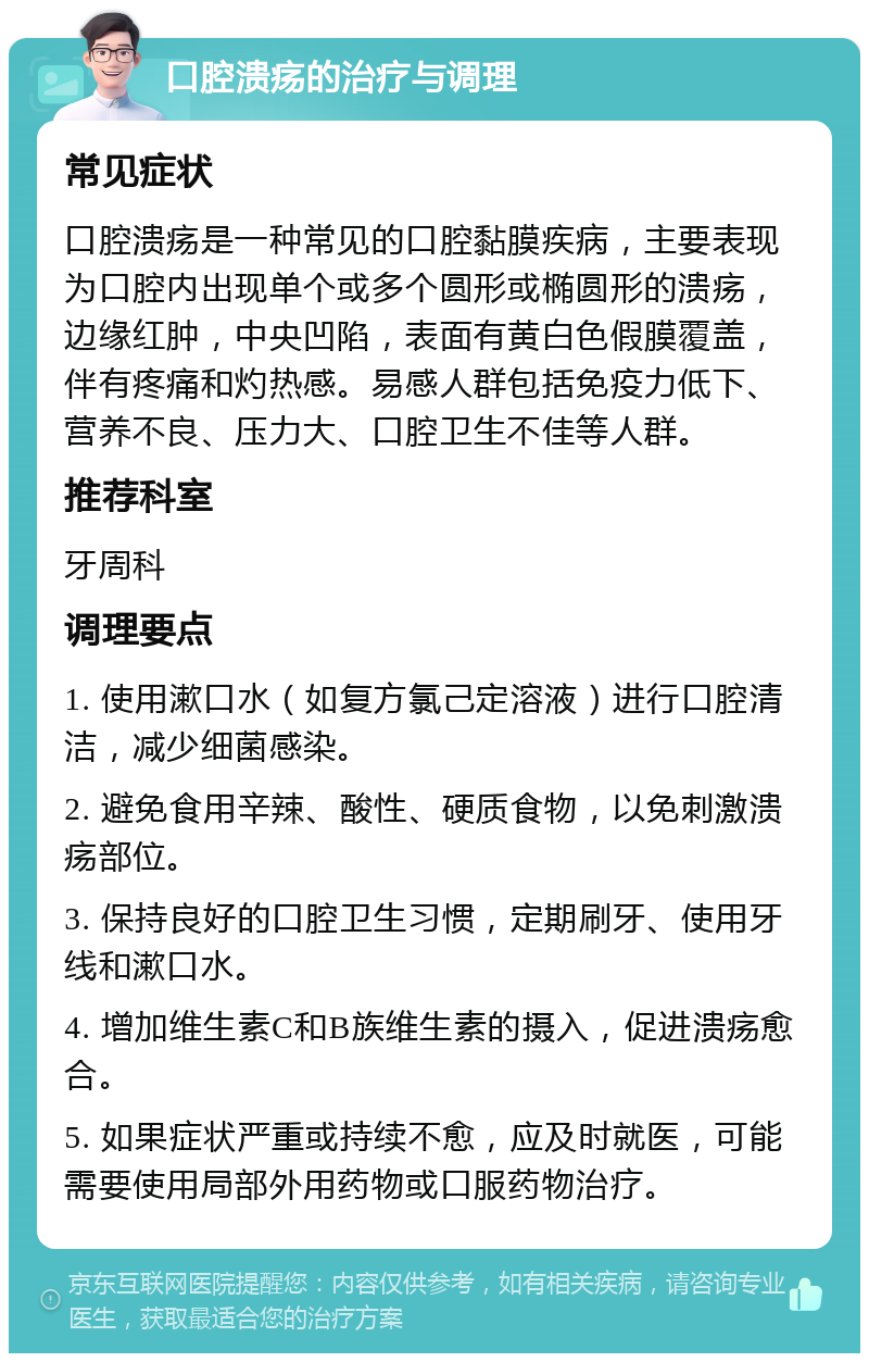 口腔溃疡的治疗与调理 常见症状 口腔溃疡是一种常见的口腔黏膜疾病，主要表现为口腔内出现单个或多个圆形或椭圆形的溃疡，边缘红肿，中央凹陷，表面有黄白色假膜覆盖，伴有疼痛和灼热感。易感人群包括免疫力低下、营养不良、压力大、口腔卫生不佳等人群。 推荐科室 牙周科 调理要点 1. 使用漱口水（如复方氯己定溶液）进行口腔清洁，减少细菌感染。 2. 避免食用辛辣、酸性、硬质食物，以免刺激溃疡部位。 3. 保持良好的口腔卫生习惯，定期刷牙、使用牙线和漱口水。 4. 增加维生素C和B族维生素的摄入，促进溃疡愈合。 5. 如果症状严重或持续不愈，应及时就医，可能需要使用局部外用药物或口服药物治疗。