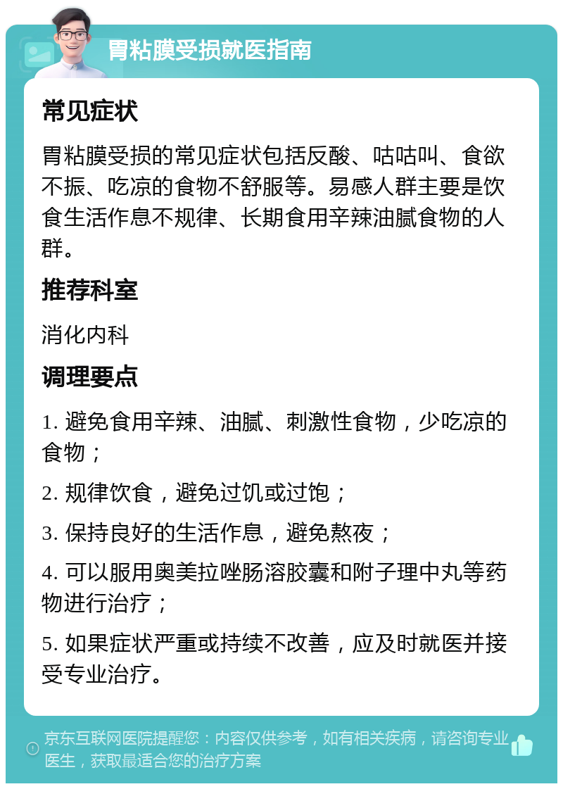 胃粘膜受损就医指南 常见症状 胃粘膜受损的常见症状包括反酸、咕咕叫、食欲不振、吃凉的食物不舒服等。易感人群主要是饮食生活作息不规律、长期食用辛辣油腻食物的人群。 推荐科室 消化内科 调理要点 1. 避免食用辛辣、油腻、刺激性食物，少吃凉的食物； 2. 规律饮食，避免过饥或过饱； 3. 保持良好的生活作息，避免熬夜； 4. 可以服用奥美拉唑肠溶胶囊和附子理中丸等药物进行治疗； 5. 如果症状严重或持续不改善，应及时就医并接受专业治疗。