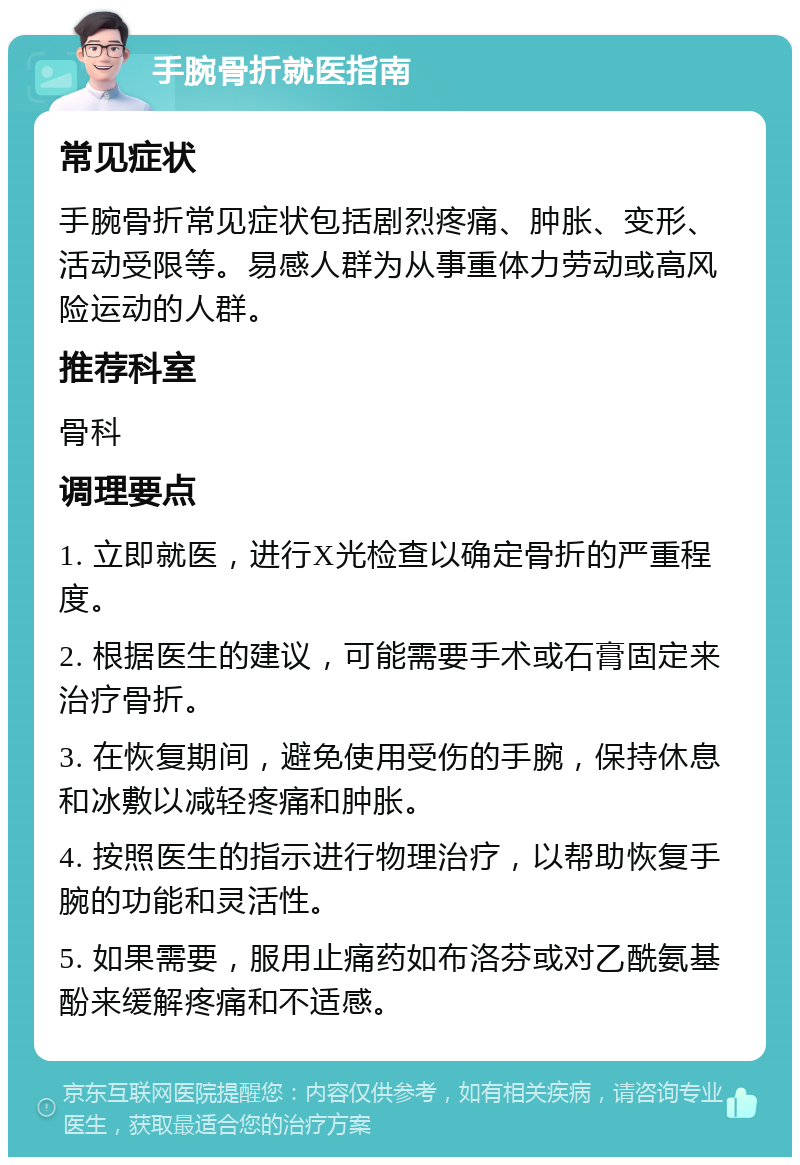 手腕骨折就医指南 常见症状 手腕骨折常见症状包括剧烈疼痛、肿胀、变形、活动受限等。易感人群为从事重体力劳动或高风险运动的人群。 推荐科室 骨科 调理要点 1. 立即就医，进行X光检查以确定骨折的严重程度。 2. 根据医生的建议，可能需要手术或石膏固定来治疗骨折。 3. 在恢复期间，避免使用受伤的手腕，保持休息和冰敷以减轻疼痛和肿胀。 4. 按照医生的指示进行物理治疗，以帮助恢复手腕的功能和灵活性。 5. 如果需要，服用止痛药如布洛芬或对乙酰氨基酚来缓解疼痛和不适感。