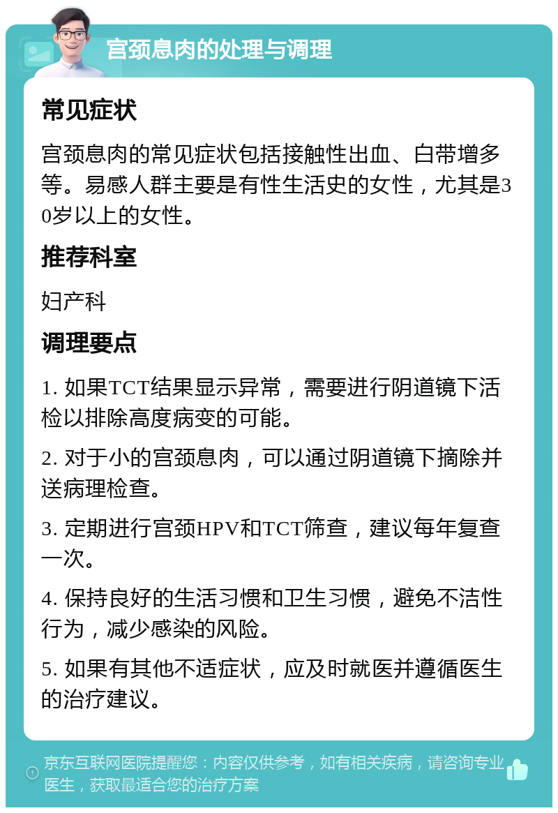 宫颈息肉的处理与调理 常见症状 宫颈息肉的常见症状包括接触性出血、白带增多等。易感人群主要是有性生活史的女性，尤其是30岁以上的女性。 推荐科室 妇产科 调理要点 1. 如果TCT结果显示异常，需要进行阴道镜下活检以排除高度病变的可能。 2. 对于小的宫颈息肉，可以通过阴道镜下摘除并送病理检查。 3. 定期进行宫颈HPV和TCT筛查，建议每年复查一次。 4. 保持良好的生活习惯和卫生习惯，避免不洁性行为，减少感染的风险。 5. 如果有其他不适症状，应及时就医并遵循医生的治疗建议。