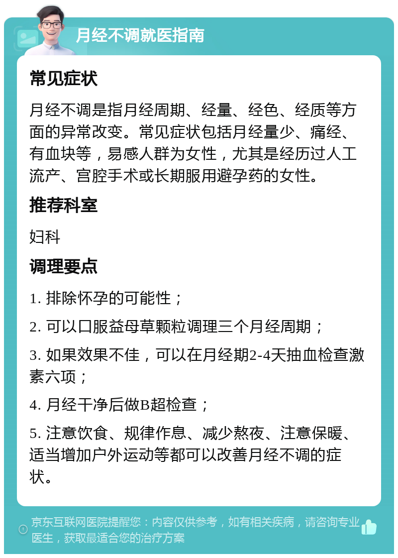 月经不调就医指南 常见症状 月经不调是指月经周期、经量、经色、经质等方面的异常改变。常见症状包括月经量少、痛经、有血块等，易感人群为女性，尤其是经历过人工流产、宫腔手术或长期服用避孕药的女性。 推荐科室 妇科 调理要点 1. 排除怀孕的可能性； 2. 可以口服益母草颗粒调理三个月经周期； 3. 如果效果不佳，可以在月经期2-4天抽血检查激素六项； 4. 月经干净后做B超检查； 5. 注意饮食、规律作息、减少熬夜、注意保暖、适当增加户外运动等都可以改善月经不调的症状。