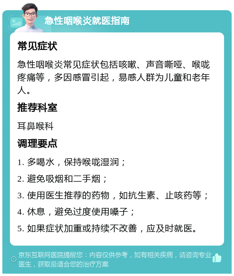 急性咽喉炎就医指南 常见症状 急性咽喉炎常见症状包括咳嗽、声音嘶哑、喉咙疼痛等，多因感冒引起，易感人群为儿童和老年人。 推荐科室 耳鼻喉科 调理要点 1. 多喝水，保持喉咙湿润； 2. 避免吸烟和二手烟； 3. 使用医生推荐的药物，如抗生素、止咳药等； 4. 休息，避免过度使用嗓子； 5. 如果症状加重或持续不改善，应及时就医。