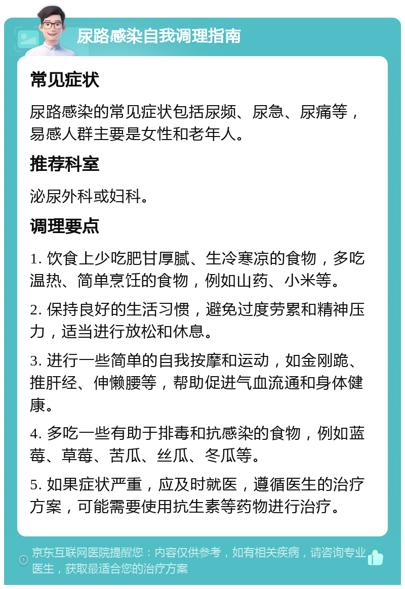 尿路感染自我调理指南 常见症状 尿路感染的常见症状包括尿频、尿急、尿痛等，易感人群主要是女性和老年人。 推荐科室 泌尿外科或妇科。 调理要点 1. 饮食上少吃肥甘厚腻、生冷寒凉的食物，多吃温热、简单烹饪的食物，例如山药、小米等。 2. 保持良好的生活习惯，避免过度劳累和精神压力，适当进行放松和休息。 3. 进行一些简单的自我按摩和运动，如金刚跪、推肝经、伸懒腰等，帮助促进气血流通和身体健康。 4. 多吃一些有助于排毒和抗感染的食物，例如蓝莓、草莓、苦瓜、丝瓜、冬瓜等。 5. 如果症状严重，应及时就医，遵循医生的治疗方案，可能需要使用抗生素等药物进行治疗。