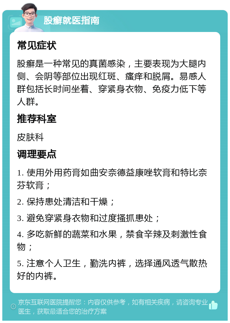 股癣就医指南 常见症状 股癣是一种常见的真菌感染，主要表现为大腿内侧、会阴等部位出现红斑、瘙痒和脱屑。易感人群包括长时间坐着、穿紧身衣物、免疫力低下等人群。 推荐科室 皮肤科 调理要点 1. 使用外用药膏如曲安奈德益康唑软膏和特比奈芬软膏； 2. 保持患处清洁和干燥； 3. 避免穿紧身衣物和过度搔抓患处； 4. 多吃新鲜的蔬菜和水果，禁食辛辣及刺激性食物； 5. 注意个人卫生，勤洗内裤，选择通风透气散热好的内裤。