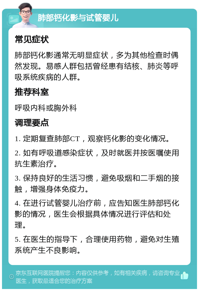 肺部钙化影与试管婴儿 常见症状 肺部钙化影通常无明显症状，多为其他检查时偶然发现。易感人群包括曾经患有结核、肺炎等呼吸系统疾病的人群。 推荐科室 呼吸内科或胸外科 调理要点 1. 定期复查肺部CT，观察钙化影的变化情况。 2. 如有呼吸道感染症状，及时就医并按医嘱使用抗生素治疗。 3. 保持良好的生活习惯，避免吸烟和二手烟的接触，增强身体免疫力。 4. 在进行试管婴儿治疗前，应告知医生肺部钙化影的情况，医生会根据具体情况进行评估和处理。 5. 在医生的指导下，合理使用药物，避免对生殖系统产生不良影响。