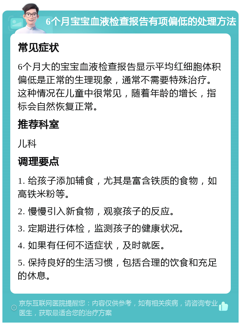 6个月宝宝血液检查报告有项偏低的处理方法 常见症状 6个月大的宝宝血液检查报告显示平均红细胞体积偏低是正常的生理现象，通常不需要特殊治疗。这种情况在儿童中很常见，随着年龄的增长，指标会自然恢复正常。 推荐科室 儿科 调理要点 1. 给孩子添加辅食，尤其是富含铁质的食物，如高铁米粉等。 2. 慢慢引入新食物，观察孩子的反应。 3. 定期进行体检，监测孩子的健康状况。 4. 如果有任何不适症状，及时就医。 5. 保持良好的生活习惯，包括合理的饮食和充足的休息。