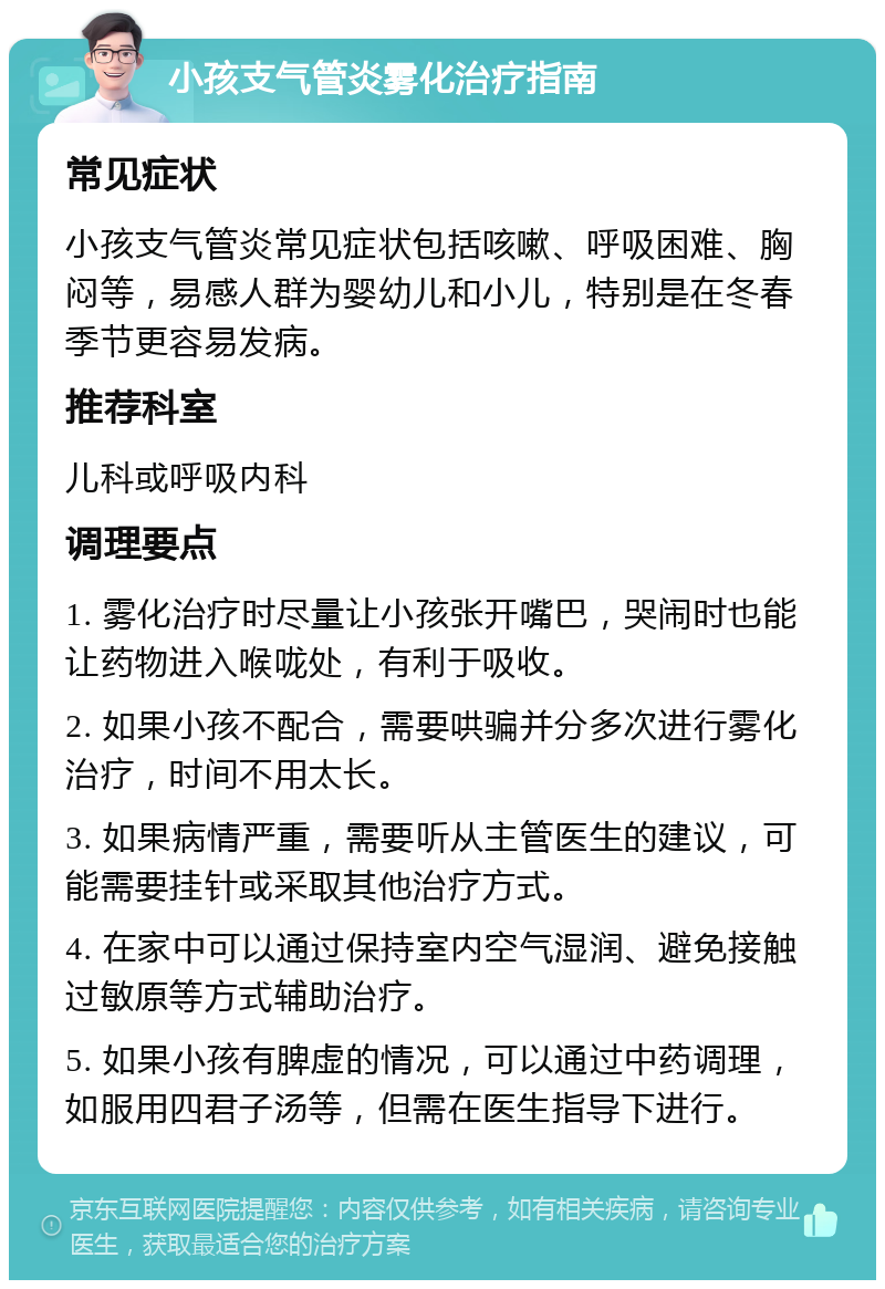 小孩支气管炎雾化治疗指南 常见症状 小孩支气管炎常见症状包括咳嗽、呼吸困难、胸闷等，易感人群为婴幼儿和小儿，特别是在冬春季节更容易发病。 推荐科室 儿科或呼吸内科 调理要点 1. 雾化治疗时尽量让小孩张开嘴巴，哭闹时也能让药物进入喉咙处，有利于吸收。 2. 如果小孩不配合，需要哄骗并分多次进行雾化治疗，时间不用太长。 3. 如果病情严重，需要听从主管医生的建议，可能需要挂针或采取其他治疗方式。 4. 在家中可以通过保持室内空气湿润、避免接触过敏原等方式辅助治疗。 5. 如果小孩有脾虚的情况，可以通过中药调理，如服用四君子汤等，但需在医生指导下进行。