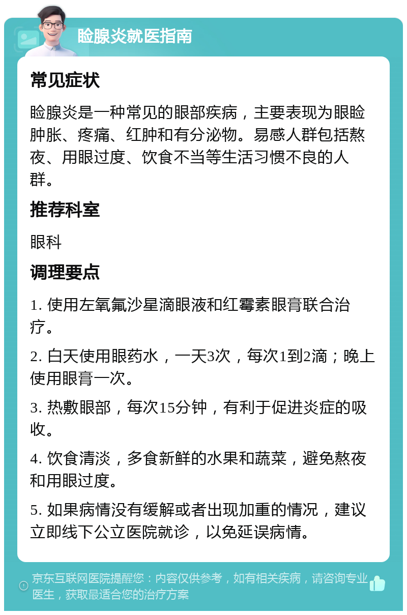 睑腺炎就医指南 常见症状 睑腺炎是一种常见的眼部疾病，主要表现为眼睑肿胀、疼痛、红肿和有分泌物。易感人群包括熬夜、用眼过度、饮食不当等生活习惯不良的人群。 推荐科室 眼科 调理要点 1. 使用左氧氟沙星滴眼液和红霉素眼膏联合治疗。 2. 白天使用眼药水，一天3次，每次1到2滴；晚上使用眼膏一次。 3. 热敷眼部，每次15分钟，有利于促进炎症的吸收。 4. 饮食清淡，多食新鲜的水果和蔬菜，避免熬夜和用眼过度。 5. 如果病情没有缓解或者出现加重的情况，建议立即线下公立医院就诊，以免延误病情。